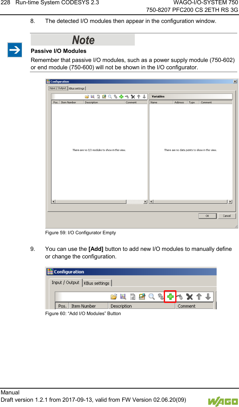 228 Run-time System CODESYS 2.3 WAGO-I/O-SYSTEM 750     750-8207 PFC200 CS 2ETH RS 3G Manual   Draft version 1.2.1 from 2017-09-13, valid from FW Version 02.06.20(09)   8.  The detected I/O modules then appear in the configuration window.    Passive I/O Modules Remember that passive I/O modules, such as a power supply module (750-602) or end module (750-600) will not be shown in the I/O configurator.  Figure 59: I/O Configurator Empty  9.  You can use the [Add] button to add new I/O modules to manually define or change the configuration.  Figure 60: &ldquo;Add I/O Modules&rdquo; Button     