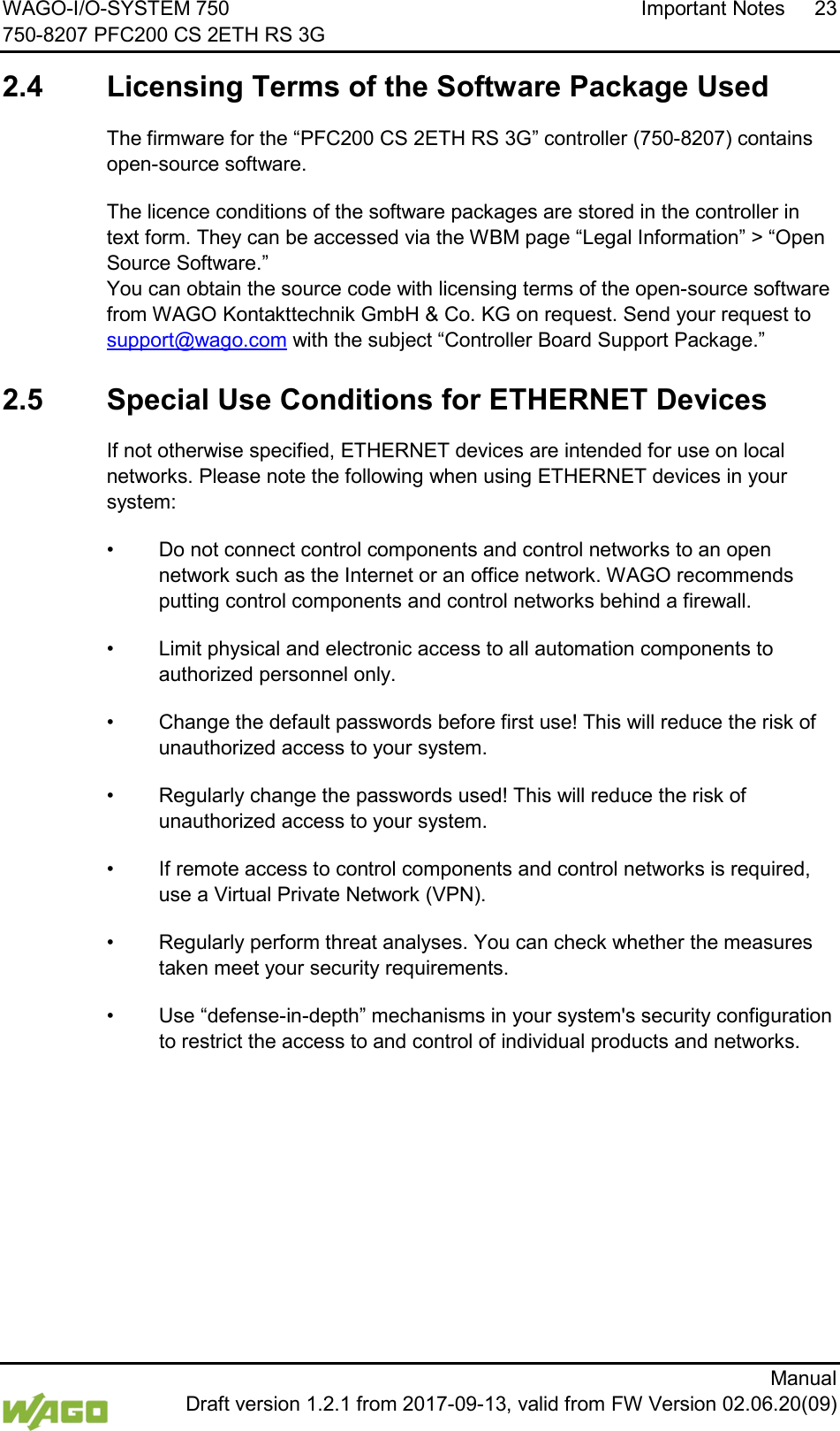 WAGO-I/O-SYSTEM 750 Important Notes 23 750-8207 PFC200 CS 2ETH RS 3G      Manual  Draft version 1.2.1 from 2017-09-13, valid from FW Version 02.06.20(09)  2.4  Licensing Terms of the Software Package Used  The firmware for the &ldquo;PFC200 CS 2ETH RS 3G&rdquo; controller (750-8207) contains open-source software. The licence conditions of the software packages are stored in the controller in text form. They can be accessed via the WBM page &ldquo;Legal Information&rdquo; > &ldquo;Open Source Software.&rdquo;  You can obtain the source code with licensing terms of the open-source software from WAGO Kontakttechnik GmbH &amp; Co. KG on request. Send your request to support@wago.com with the subject &ldquo;Controller Board Support Package.&rdquo;  2.5  Special Use Conditions for ETHERNET Devices If not otherwise specified, ETHERNET devices are intended for use on local networks. Please note the following when using ETHERNET devices in your system: &bull; Do not connect control components and control networks to an open network such as the Internet or an office network. WAGO recommends putting control components and control networks behind a firewall. &bull; Limit physical and electronic access to all automation components to authorized personnel only. &bull; Change the default passwords before first use! This will reduce the risk of unauthorized access to your system. &bull; Regularly change the passwords used! This will reduce the risk of unauthorized access to your system. &bull; If remote access to control components and control networks is required, use a Virtual Private Network (VPN). &bull; Regularly perform threat analyses. You can check whether the measures taken meet your security requirements. &bull; Use &ldquo;defense-in-depth&rdquo; mechanisms in your system's security configuration to restrict the access to and control of individual products and networks.     
