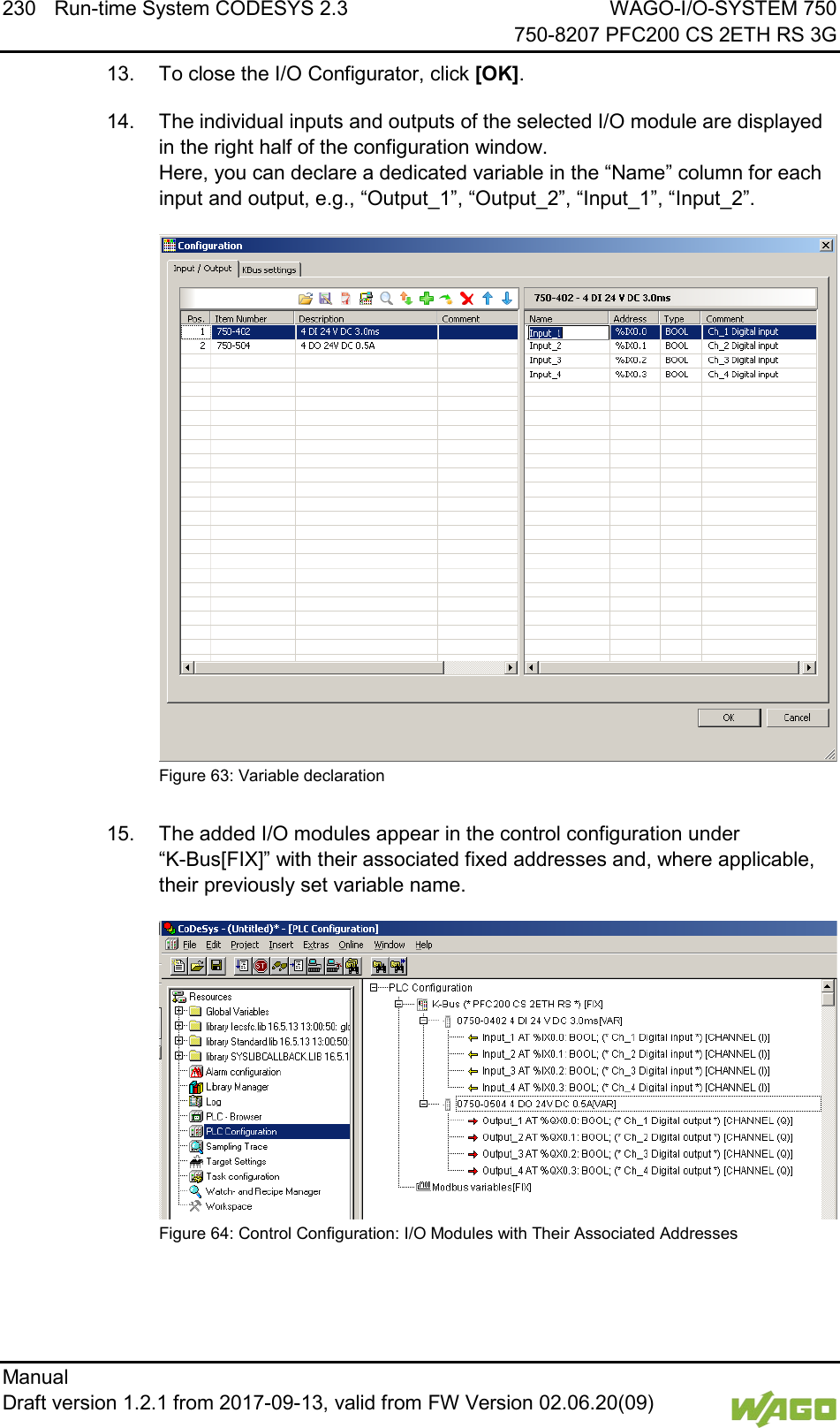 230 Run-time System CODESYS 2.3 WAGO-I/O-SYSTEM 750     750-8207 PFC200 CS 2ETH RS 3G Manual   Draft version 1.2.1 from 2017-09-13, valid from FW Version 02.06.20(09)   13.  To close the I/O Configurator, click [OK]. 14.  The individual inputs and outputs of the selected I/O module are displayed in the right half of the configuration window.  Here, you can declare a dedicated variable in the &ldquo;Name&rdquo; column for each input and output, e.g., &ldquo;Output_1&rdquo;, &ldquo;Output_2&rdquo;, &ldquo;Input_1&rdquo;, &ldquo;Input_2&rdquo;.  Figure 63: Variable declaration  15.  The added I/O modules appear in the control configuration under  &ldquo;K-Bus[FIX]&rdquo; with their associated fixed addresses and, where applicable, their previously set variable name.  Figure 64: Control Configuration: I/O Modules with Their Associated Addresses     