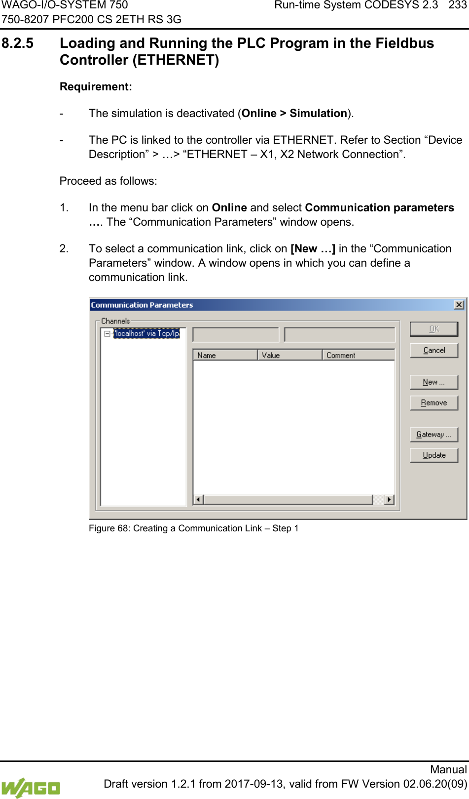 WAGO-I/O-SYSTEM 750 Run-time System CODESYS 2.3 233 750-8207 PFC200 CS 2ETH RS 3G      Manual  Draft version 1.2.1 from 2017-09-13, valid from FW Version 02.06.20(09) 8.2.5 Loading and Running the PLC Program in the Fieldbus Controller (ETHERNET) Requirement: -  The simulation is deactivated (Online > Simulation). -  The PC is linked to the controller via ETHERNET. Refer to Section &ldquo;Device Description&rdquo; > &hellip;> &ldquo;ETHERNET &ndash; X1, X2 Network Connection&rdquo;. Proceed as follows: 1.  In the menu bar click on Online and select Communication parameters &hellip;. The &ldquo;Communication Parameters&rdquo; window opens. 2.  To select a communication link, click on [New &hellip;] in the &ldquo;Communication Parameters&rdquo; window. A window opens in which you can define a communication link.  Figure 68: Creating a Communication Link &ndash; Step 1     