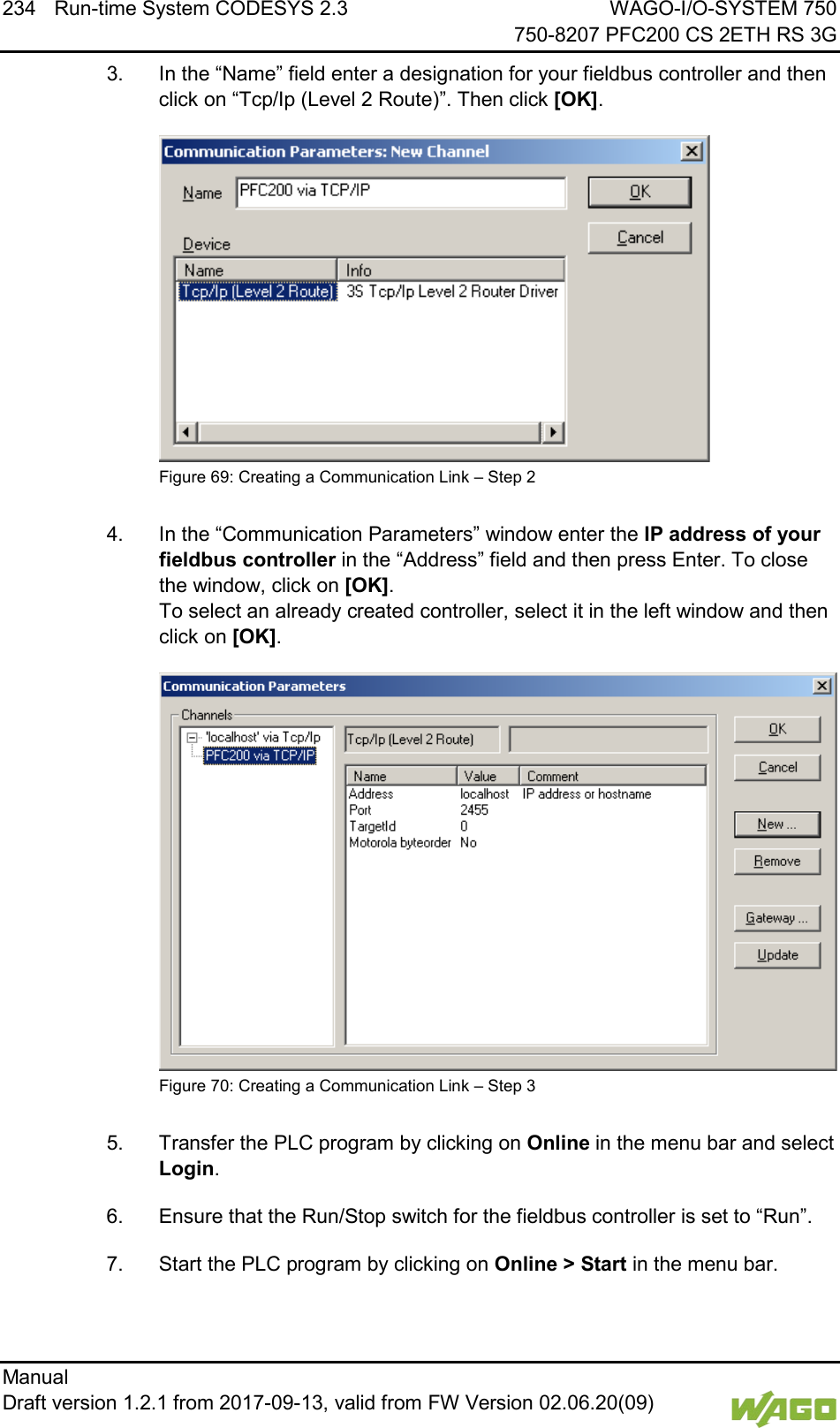 234 Run-time System CODESYS 2.3 WAGO-I/O-SYSTEM 750     750-8207 PFC200 CS 2ETH RS 3G Manual   Draft version 1.2.1 from 2017-09-13, valid from FW Version 02.06.20(09)   3.  In the &ldquo;Name&rdquo; field enter a designation for your fieldbus controller and then click on &ldquo;Tcp/Ip (Level 2 Route)&rdquo;. Then click [OK].  Figure 69: Creating a Communication Link &ndash; Step 2  4.  In the &ldquo;Communication Parameters&rdquo; window enter the IP address of your fieldbus controller in the &ldquo;Address&rdquo; field and then press Enter. To close the window, click on [OK].  To select an already created controller, select it in the left window and then click on [OK].  Figure 70: Creating a Communication Link &ndash; Step 3  5.  Transfer the PLC program by clicking on Online in the menu bar and select Login. 6.  Ensure that the Run/Stop switch for the fieldbus controller is set to &ldquo;Run&rdquo;. 7.  Start the PLC program by clicking on Online > Start in the menu bar.    