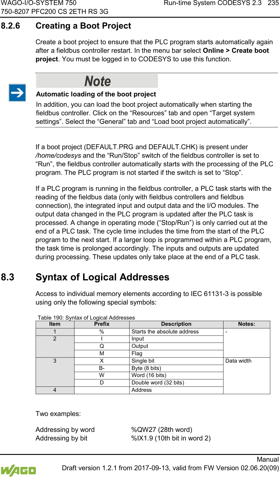 WAGO-I/O-SYSTEM 750 Run-time System CODESYS 2.3 235 750-8207 PFC200 CS 2ETH RS 3G      Manual  Draft version 1.2.1 from 2017-09-13, valid from FW Version 02.06.20(09) 8.2.6 Creating a Boot Project Create a boot project to ensure that the PLC program starts automatically again after a fieldbus controller restart. In the menu bar select Online > Create boot project. You must be logged in to CODESYS to use this function.    Automatic loading of the boot project In addition, you can load the boot project automatically when starting the fieldbus controller. Click on the &ldquo;Resources&rdquo; tab and open &ldquo;Target system settings&rdquo;. Select the &ldquo;General&rdquo; tab and &ldquo;Load boot project automatically&rdquo;.  If a boot project (DEFAULT.PRG and DEFAULT.CHK) is present under /home/codesys and the &ldquo;Run/Stop&rdquo; switch of the fieldbus controller is set to &ldquo;Run&rdquo;, the fieldbus controller automatically starts with the processing of the PLC program. The PLC program is not started if the switch is set to &ldquo;Stop&rdquo;. If a PLC program is running in the fieldbus controller, a PLC task starts with the reading of the fieldbus data (only with fieldbus controllers and fieldbus connection), the integrated input and output data and the I/O modules. The output data changed in the PLC program is updated after the PLC task is processed. A change in operating mode (&ldquo;Stop/Run&rdquo;) is only carried out at the end of a PLC task. The cycle time includes the time from the start of the PLC program to the next start. If a larger loop is programmed within a PLC program, the task time is prolonged accordingly. The inputs and outputs are updated during processing. These updates only take place at the end of a PLC task.   8.3  Syntax of Logical Addresses Access to individual memory elements according to IEC 61131-3 is possible using only the following special symbols: Table 190: Syntax of Logical Addresses Item Prefix Description Notes: 1 % Starts the absolute address  - 2 I Input Q Output M Flag 3 X Single bit Data width B- Byte (8 bits) W Word (16 bits) D Double word (32 bits) 4  Address  Two examples: Addressing by word     %QW27 (28th word) Addressing by bit     %IX1.9 (10th bit in word 2) 