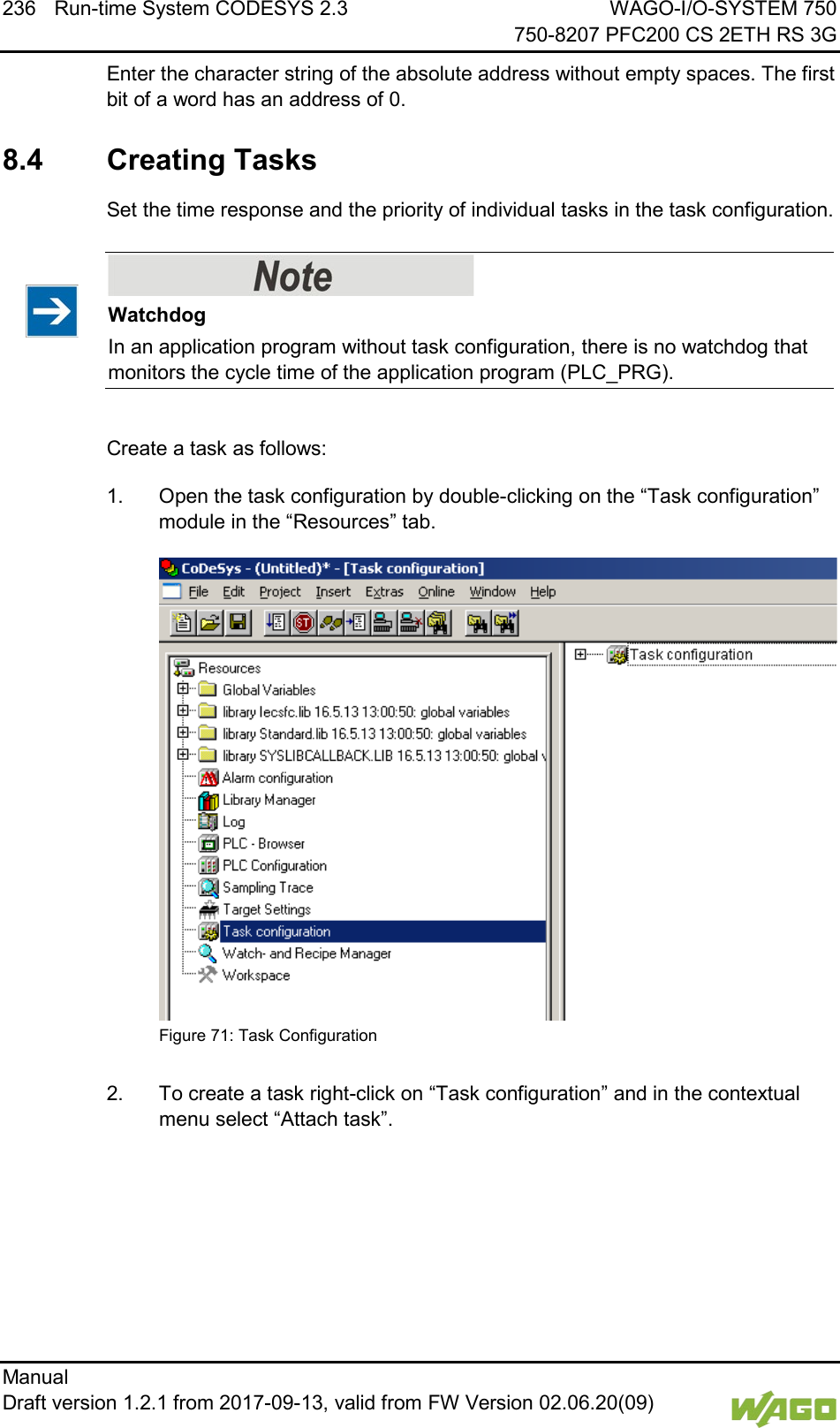 236 Run-time System CODESYS 2.3 WAGO-I/O-SYSTEM 750     750-8207 PFC200 CS 2ETH RS 3G Manual   Draft version 1.2.1 from 2017-09-13, valid from FW Version 02.06.20(09)   Enter the character string of the absolute address without empty spaces. The first bit of a word has an address of 0.   8.4  Creating Tasks Set the time response and the priority of individual tasks in the task configuration.    Watchdog In an application program without task configuration, there is no watchdog that monitors the cycle time of the application program (PLC_PRG).  Create a task as follows: 1.  Open the task configuration by double-clicking on the &ldquo;Task configuration&rdquo; module in the &ldquo;Resources&rdquo; tab.  Figure 71: Task Configuration  2.  To create a task right-click on &ldquo;Task configuration&rdquo; and in the contextual menu select &ldquo;Attach task&rdquo;.    