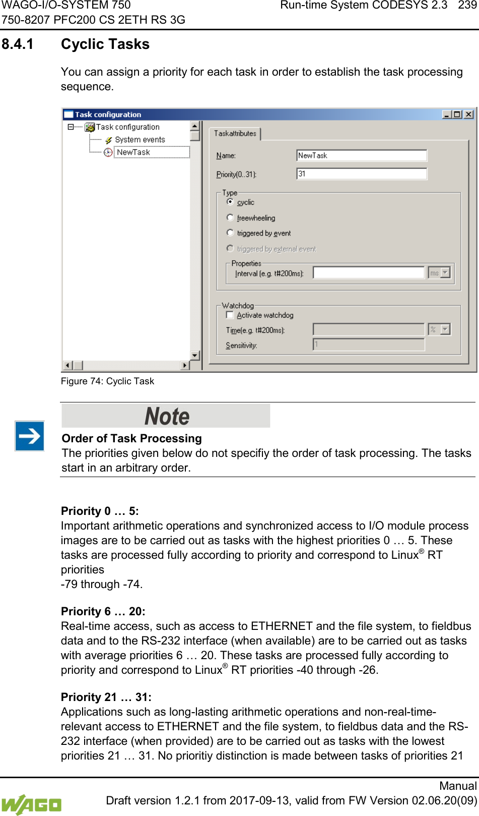WAGO-I/O-SYSTEM 750 Run-time System CODESYS 2.3 239 750-8207 PFC200 CS 2ETH RS 3G      Manual  Draft version 1.2.1 from 2017-09-13, valid from FW Version 02.06.20(09) 8.4.1 Cyclic Tasks You can assign a priority for each task in order to establish the task processing sequence.  Figure 74: Cyclic Task    Order of Task Processing The priorities given below do not specifiy the order of task processing. The tasks start in an arbitrary order.  Priority 0 &hellip; 5:  Important arithmetic operations and synchronized access to I/O module process images are to be carried out as tasks with the highest priorities 0 &hellip; 5. These tasks are processed fully according to priority and correspond to Linux&reg; RT priorities  -79 through -74. Priority 6 &hellip; 20: Real-time access, such as access to ETHERNET and the file system, to fieldbus data and to the RS-232 interface (when available) are to be carried out as tasks with average priorities 6 &hellip; 20. These tasks are processed fully according to priority and correspond to Linux&reg; RT priorities -40 through -26. Priority 21 &hellip; 31:  Applications such as long-lasting arithmetic operations and non-real-time-relevant access to ETHERNET and the file system, to fieldbus data and the RS-232 interface (when provided) are to be carried out as tasks with the lowest priorities 21 &hellip; 31. No prioritiy distinction is made between tasks of priorities 21 