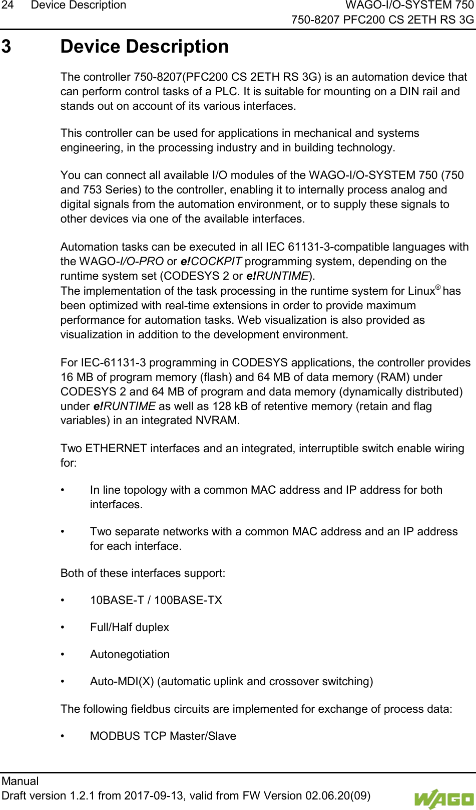 24 Device Description WAGO-I/O-SYSTEM 750     750-8207 PFC200 CS 2ETH RS 3G Manual   Draft version 1.2.1 from 2017-09-13, valid from FW Version 02.06.20(09)   3  Device Description   The controller 750-8207(PFC200 CS 2ETH RS 3G) is an automation device that can perform control tasks of a PLC. It is suitable for mounting on a DIN rail and stands out on account of its various interfaces. This controller can be used for applications in mechanical and systems engineering, in the processing industry and in building technology.   You can connect all available I/O modules of the WAGO-I/O-SYSTEM 750 (750 and 753 Series) to the controller, enabling it to internally process analog and digital signals from the automation environment, or to supply these signals to other devices via one of the available interfaces.  Automation tasks can be executed in all IEC 61131-3-compatible languages with the WAGO-I/O-PRO or e!COCKPIT programming system, depending on the runtime system set (CODESYS 2 or e!RUNTIME).  The implementation of the task processing in the runtime system for Linux&reg; has been optimized with real-time extensions in order to provide maximum performance for automation tasks. Web visualization is also provided as visualization in addition to the development environment.  For IEC-61131-3 programming in CODESYS applications, the controller provides 16 MB of program memory (flash) and 64 MB of data memory (RAM) under CODESYS 2 and 64 MB of program and data memory (dynamically distributed) under e!RUNTIME as well as 128 kB of retentive memory (retain and flag variables) in an integrated NVRAM. </dg_  Two ETHERNET interfaces and an integrated, interruptible switch enable wiring for: &bull; In line topology with a common MAC address and IP address for both interfaces. &bull; Two separate networks with a common MAC address and an IP address for each interface. Both of these interfaces support: &bull; 10BASE-T / 100BASE-TX &bull; Full/Half duplex &bull; Autonegotiation &bull; Auto-MDI(X) (automatic uplink and crossover switching)   The following fieldbus circuits are implemented for exchange of process data: &bull; MODBUS TCP Master/Slave 