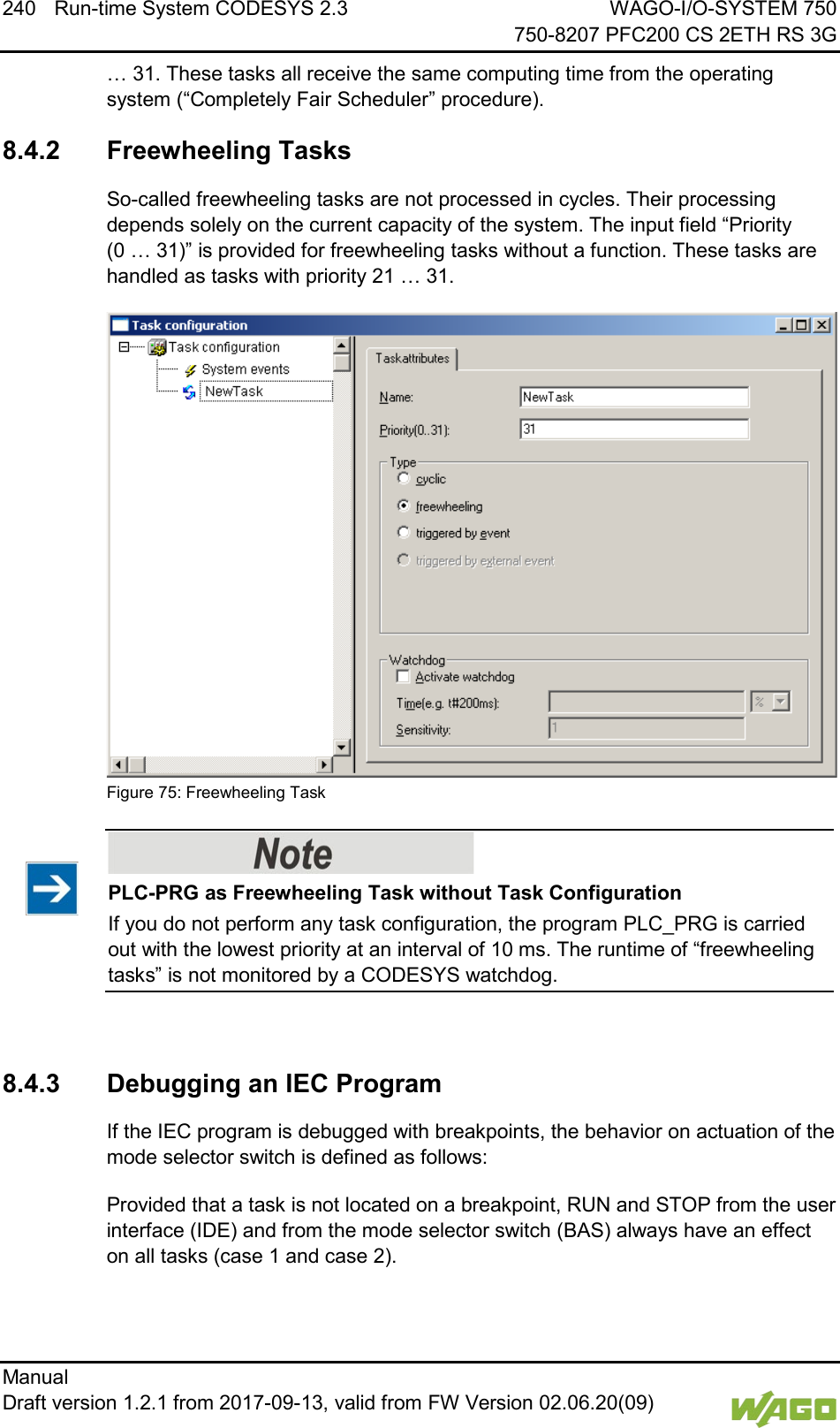 240 Run-time System CODESYS 2.3 WAGO-I/O-SYSTEM 750     750-8207 PFC200 CS 2ETH RS 3G Manual   Draft version 1.2.1 from 2017-09-13, valid from FW Version 02.06.20(09)   &hellip; 31. These tasks all receive the same computing time from the operating system (&ldquo;Completely Fair Scheduler&rdquo; procedure). 8.4.2 Freewheeling Tasks So-called freewheeling tasks are not processed in cycles. Their processing depends solely on the current capacity of the system. The input field &ldquo;Priority  (0 &hellip; 31)&rdquo; is provided for freewheeling tasks without a function. These tasks are handled as tasks with priority 21 &hellip; 31.  Figure 75: Freewheeling Task    PLC-PRG as Freewheeling Task without Task Configuration If you do not perform any task configuration, the program PLC_PRG is carried out with the lowest priority at an interval of 10 ms. The runtime of &ldquo;freewheeling tasks&rdquo; is not monitored by a CODESYS watchdog.    8.4.3 Debugging an IEC Program If the IEC program is debugged with breakpoints, the behavior on actuation of the mode selector switch is defined as follows: Provided that a task is not located on a breakpoint, RUN and STOP from the user interface (IDE) and from the mode selector switch (BAS) always have an effect on all tasks (case 1 and case 2). 