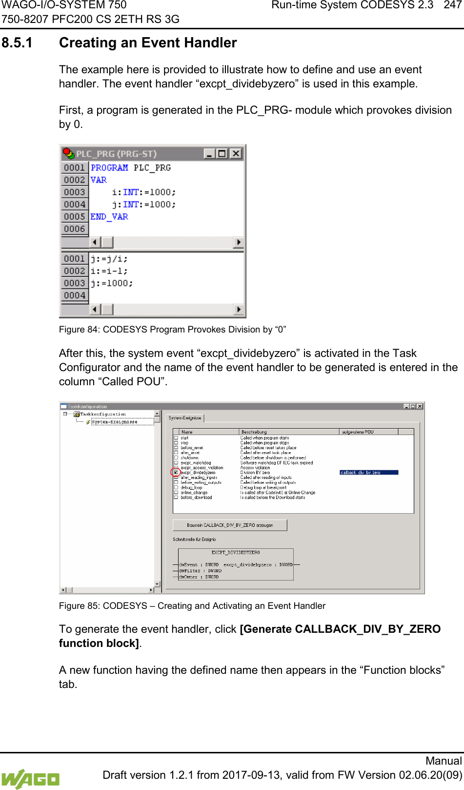 WAGO-I/O-SYSTEM 750 Run-time System CODESYS 2.3 247 750-8207 PFC200 CS 2ETH RS 3G      Manual  Draft version 1.2.1 from 2017-09-13, valid from FW Version 02.06.20(09) 8.5.1 Creating an Event Handler The example here is provided to illustrate how to define and use an event handler. The event handler &ldquo;excpt_dividebyzero&rdquo; is used in this example. First, a program is generated in the PLC_PRG- module which provokes division by 0.  Figure 84: CODESYS Program Provokes Division by &ldquo;0&rdquo; After this, the system event &ldquo;excpt_dividebyzero&rdquo; is activated in the Task Configurator and the name of the event handler to be generated is entered in the column &ldquo;Called POU&rdquo;.  Figure 85: CODESYS &ndash; Creating and Activating an Event Handler To generate the event handler, click [Generate CALLBACK_DIV_BY_ZERO function block]. A new function having the defined name then appears in the &ldquo;Function blocks&rdquo; tab. 