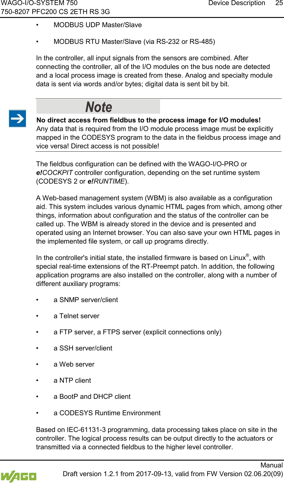 WAGO-I/O-SYSTEM 750 Device Description 25 750-8207 PFC200 CS 2ETH RS 3G      Manual  Draft version 1.2.1 from 2017-09-13, valid from FW Version 02.06.20(09) &bull; MODBUS UDP Master/Slave   &bull; MODBUS RTU Master/Slave (via RS-232 or RS-485)   In the controller, all input signals from the sensors are combined. After connecting the controller, all of the I/O modules on the bus node are detected and a local process image is created from these. Analog and specialty module data is sent via words and/or bytes; digital data is sent bit by bit.      No direct access from fieldbus to the process image for I/O modules! Any data that is required from the I/O module process image must be explicitly mapped in the CODESYS program to the data in the fieldbus process image and vice versa! Direct access is not possible!   The fieldbus configuration can be defined with the WAGO-I/O-PRO or e!COCKPIT controller configuration, depending on the set runtime system (CODESYS 2 or e!RUNTIME).   A Web-based management system (WBM) is also available as a configuration aid. This system includes various dynamic HTML pages from which, among other things, information about configuration and the status of the controller can be called up. The WBM is already stored in the device and is presented and operated using an Internet browser. You can also save your own HTML pages in the implemented file system, or call up programs directly.   In the controller's initial state, the installed firmware is based on Linux&reg;, with special real-time extensions of the RT-Preempt patch. In addition, the following application programs are also installed on the controller, along with a number of different auxiliary programs: &bull; a SNMP server/client &bull; a Telnet server &bull; a FTP server, a FTPS server (explicit connections only) &bull; a SSH server/client &bull; a Web server &bull;  a NTP client &bull; a BootP and DHCP client    &bull;  a CODESYS Runtime Environment   Based on IEC-61131-3 programming, data processing takes place on site in the controller. The logical process results can be output directly to the actuators or transmitted via a connected fieldbus to the higher level controller. 