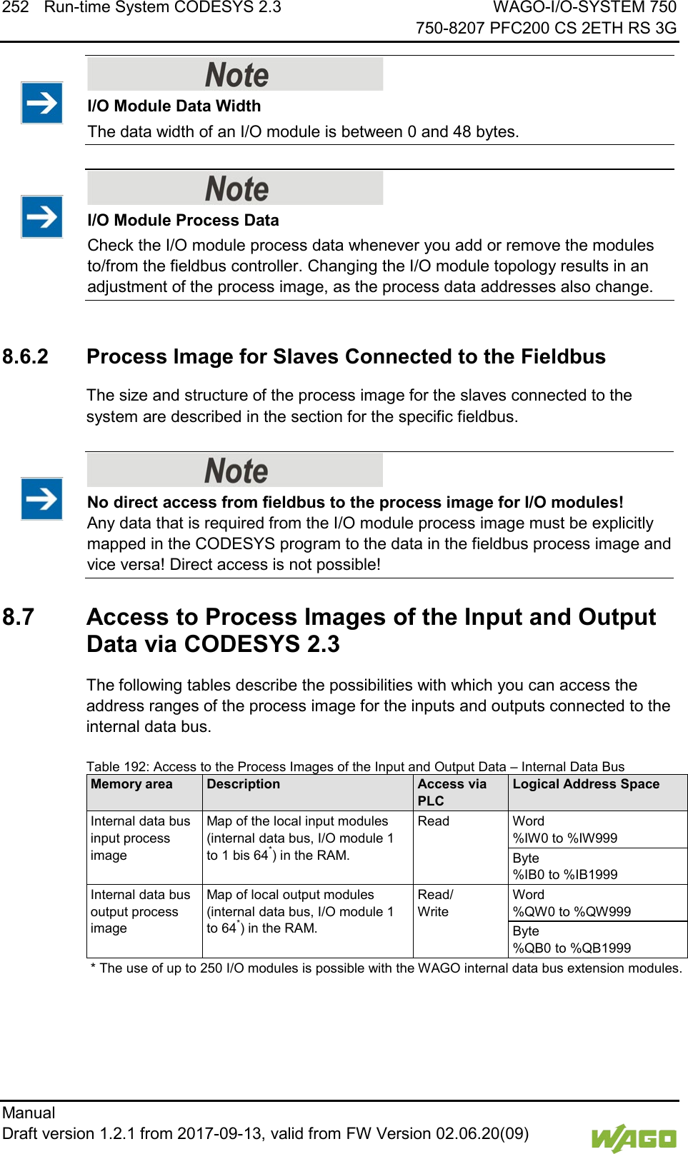 252 Run-time System CODESYS 2.3 WAGO-I/O-SYSTEM 750     750-8207 PFC200 CS 2ETH RS 3G Manual   Draft version 1.2.1 from 2017-09-13, valid from FW Version 02.06.20(09)      I/O Module Data Width The data width of an I/O module is between 0 and 48 bytes.     I/O Module Process Data Check the I/O module process data whenever you add or remove the modules to/from the fieldbus controller. Changing the I/O module topology results in an adjustment of the process image, as the process data addresses also change.    8.6.2 Process Image for Slaves Connected to the Fieldbus The size and structure of the process image for the slaves connected to the system are described in the section for the specific fieldbus.      No direct access from fieldbus to the process image for I/O modules! Any data that is required from the I/O module process image must be explicitly mapped in the CODESYS program to the data in the fieldbus process image and vice versa! Direct access is not possible!    8.7  Access to Process Images of the Input and Output Data via CODESYS 2.3 The following tables describe the possibilities with which you can access the address ranges of the process image for the inputs and outputs connected to the internal data bus.   Table 192: Access to the Process Images of the Input and Output Data &ndash; Internal Data Bus Memory area Description Access via PLC Logical Address Space Internal data bus input process image Map of the local input modules (internal data bus, I/O module 1 to 1 bis 64*) in the RAM. Read Word  %IW0 to %IW999 Byte  %IB0 to %IB1999 Internal data bus output process image Map of local output modules (internal data bus, I/O module 1 to 64*) in the RAM. Read/  Write Word  %QW0 to %QW999 Byte  %QB0 to %QB1999 * The use of up to 250 I/O modules is possible with the WAGO internal data bus extension modules.    