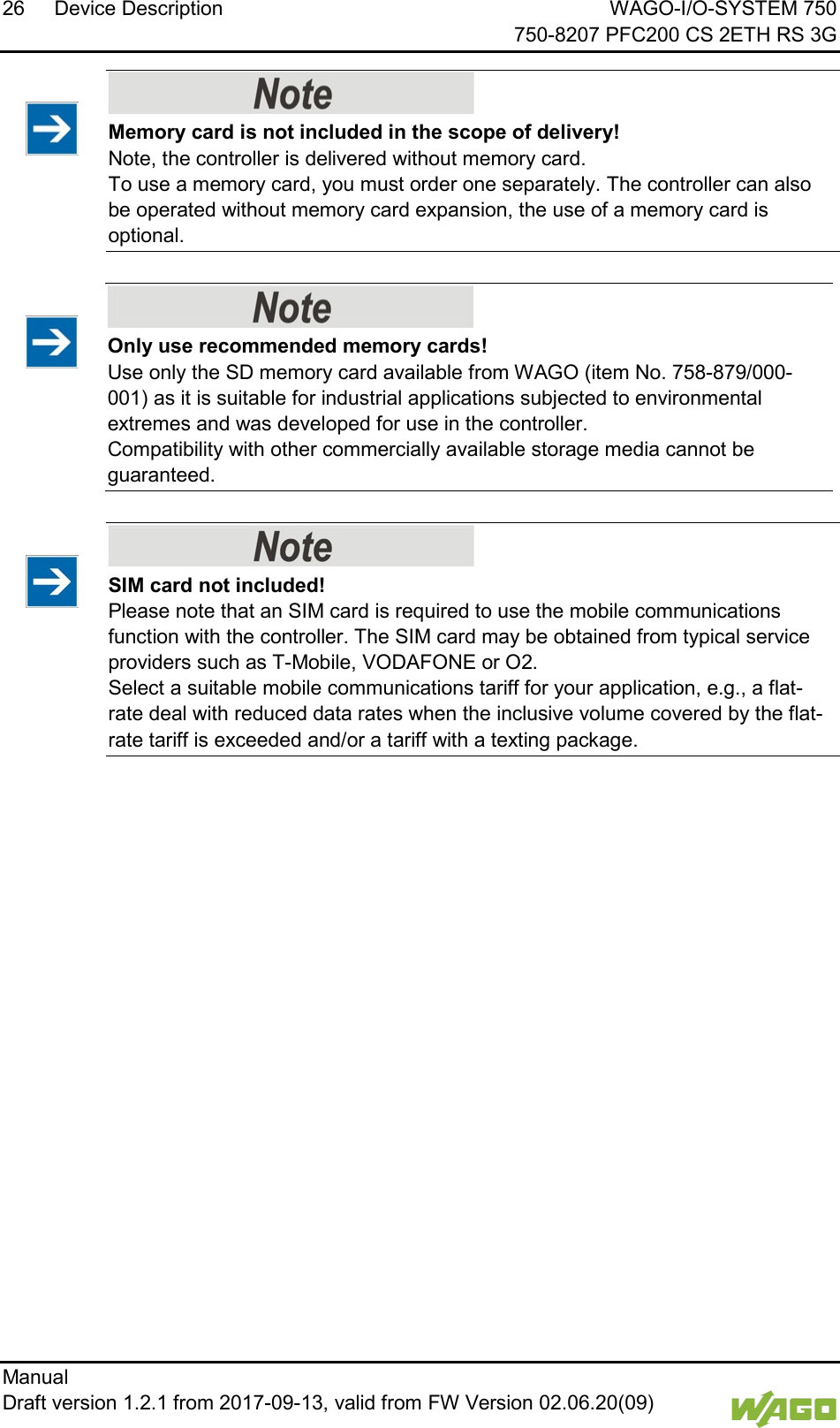 26 Device Description WAGO-I/O-SYSTEM 750     750-8207 PFC200 CS 2ETH RS 3G Manual   Draft version 1.2.1 from 2017-09-13, valid from FW Version 02.06.20(09)       Memory card is not included in the scope of delivery! Note, the controller is delivered without memory card. To use a memory card, you must order one separately. The controller can also be operated without memory card expansion, the use of a memory card is optional.  </dg_     Only use recommended memory cards! Use only the SD memory card available from WAGO (item No. 758-879/000-001) as it is suitable for industrial applications subjected to environmental extremes and was developed for use in the controller.  Compatibility with other commercially available storage media cannot be guaranteed.      SIM card not included! Please note that an SIM card is required to use the mobile communications function with the controller. The SIM card may be obtained from typical service providers such as T-Mobile, VODAFONE or O2. Select a suitable mobile communications tariff for your application, e.g., a flat-rate deal with reduced data rates when the inclusive volume covered by the flat-rate tariff is exceeded and/or a tariff with a texting package.      