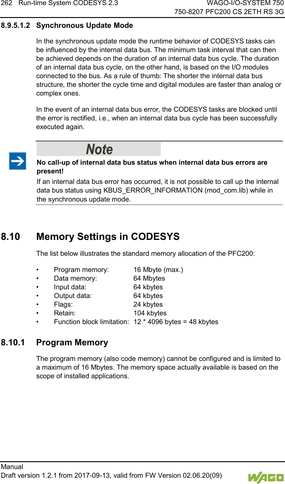 262 Run-time System CODESYS 2.3 WAGO-I/O-SYSTEM 750     750-8207 PFC200 CS 2ETH RS 3G Manual   Draft version 1.2.1 from 2017-09-13, valid from FW Version 02.06.20(09)   8.9.5.1.2 Synchronous Update Mode In the synchronous update mode the runtime behavior of CODESYS tasks can be influenced by the internal data bus. The minimum task interval that can then be achieved depends on the duration of an internal data bus cycle. The duration of an internal data bus cycle, on the other hand, is based on the I/O modules connected to the bus. As a rule of thumb: The shorter the internal data bus structure, the shorter the cycle time and digital modules are faster than analog or complex ones. In the event of an internal data bus error, the CODESYS tasks are blocked until the error is rectified, i.e., when an internal data bus cycle has been successfully executed again.    No call-up of internal data bus status when internal data bus errors are present! If an internal data bus error has occurred, it is not possible to call up the internal data bus status using KBUS_ERROR_INFORMATION (mod_com.lib) while in the synchronous update mode.    8.10  Memory Settings in CODESYS The list below illustrates the standard memory allocation of the PFC200: &bull; Program memory:   16 Mbyte (max.) &bull; Data memory:    64 Mbytes &bull; Input data:   64 kbytes &bull; Output data:    64 kbytes &bull; Flags:   24 kbytes &bull; Retain:   104 kbytes &bull; Function block limitation: 12 * 4096 bytes = 48 kbytes  8.10.1 Program Memory The program memory (also code memory) cannot be configured and is limited to a maximum of 16 Mbytes. The memory space actually available is based on the scope of installed applications. 