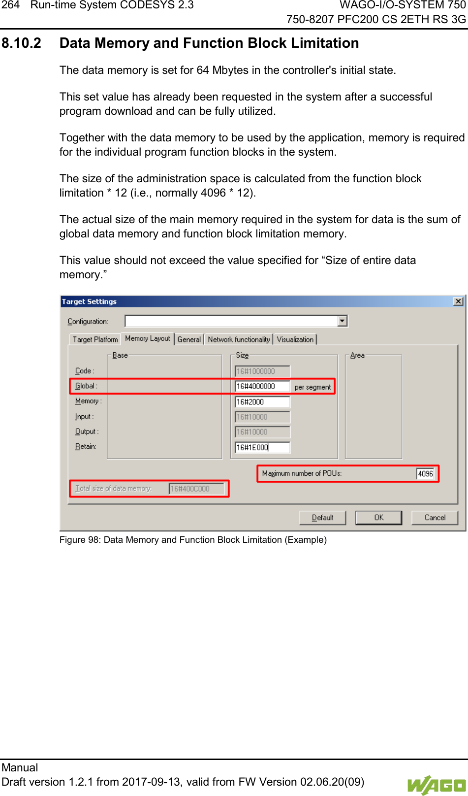 264 Run-time System CODESYS 2.3 WAGO-I/O-SYSTEM 750     750-8207 PFC200 CS 2ETH RS 3G Manual   Draft version 1.2.1 from 2017-09-13, valid from FW Version 02.06.20(09)   8.10.2 Data Memory and Function Block Limitation The data memory is set for 64 Mbytes in the controller's initial state. This set value has already been requested in the system after a successful program download and can be fully utilized. Together with the data memory to be used by the application, memory is required for the individual program function blocks in the system. The size of the administration space is calculated from the function block limitation * 12 (i.e., normally 4096 * 12). The actual size of the main memory required in the system for data is the sum of global data memory and function block limitation memory. This value should not exceed the value specified for &ldquo;Size of entire data memory.&rdquo;  Figure 98: Data Memory and Function Block Limitation (Example)    