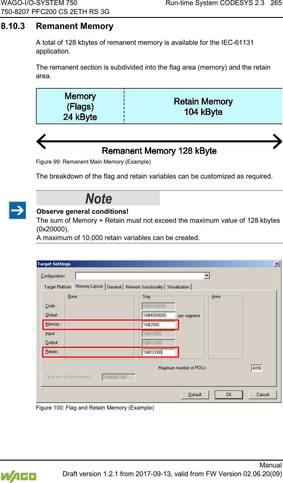 WAGO-I/O-SYSTEM 750 Run-time System CODESYS 2.3 265 750-8207 PFC200 CS 2ETH RS 3G      Manual  Draft version 1.2.1 from 2017-09-13, valid from FW Version 02.06.20(09) 8.10.3 Remanent Memory A total of 128 kbytes of remanent memory is available for the IEC-61131 application. The remanent section is subdivided into the flag area (memory) and the retain area.  Figure 99: Remanent Main Memory (Example) The breakdown of the flag and retain variables can be customized as required.    Observe general conditions! The sum of Memory + Retain must not exceed the maximum value of 128 kbytes (0x20000). A maximum of 10,000 retain variables can be created.   Figure 100: Flag and Retain Memory (Example)  