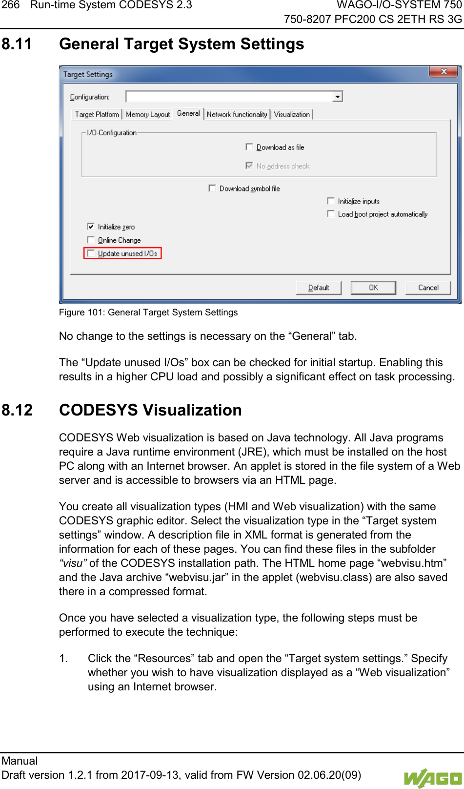 266 Run-time System CODESYS 2.3 WAGO-I/O-SYSTEM 750     750-8207 PFC200 CS 2ETH RS 3G Manual   Draft version 1.2.1 from 2017-09-13, valid from FW Version 02.06.20(09)   8.11  General Target System Settings  Figure 101: General Target System Settings No change to the settings is necessary on the &ldquo;General&rdquo; tab. The &ldquo;Update unused I/Os&rdquo; box can be checked for initial startup. Enabling this results in a higher CPU load and possibly a significant effect on task processing. </dg_  8.12  CODESYS Visualization CODESYS Web visualization is based on Java technology. All Java programs require a Java runtime environment (JRE), which must be installed on the host PC along with an Internet browser. An applet is stored in the file system of a Web server and is accessible to browsers via an HTML page.  You create all visualization types (HMI and Web visualization) with the same CODESYS graphic editor. Select the visualization type in the &ldquo;Target system settings&rdquo; window. A description file in XML format is generated from the information for each of these pages. You can find these files in the subfolder &ldquo;visu&rdquo; of the CODESYS installation path. The HTML home page &ldquo;webvisu.htm&rdquo; and the Java archive &ldquo;webvisu.jar&rdquo; in the applet (webvisu.class) are also saved there in a compressed format. Once you have selected a visualization type, the following steps must be performed to execute the technique: 1.  Click the &ldquo;Resources&rdquo; tab and open the &ldquo;Target system settings.&rdquo; Specify whether you wish to have visualization displayed as a &ldquo;Web visualization&rdquo; using an Internet browser. 