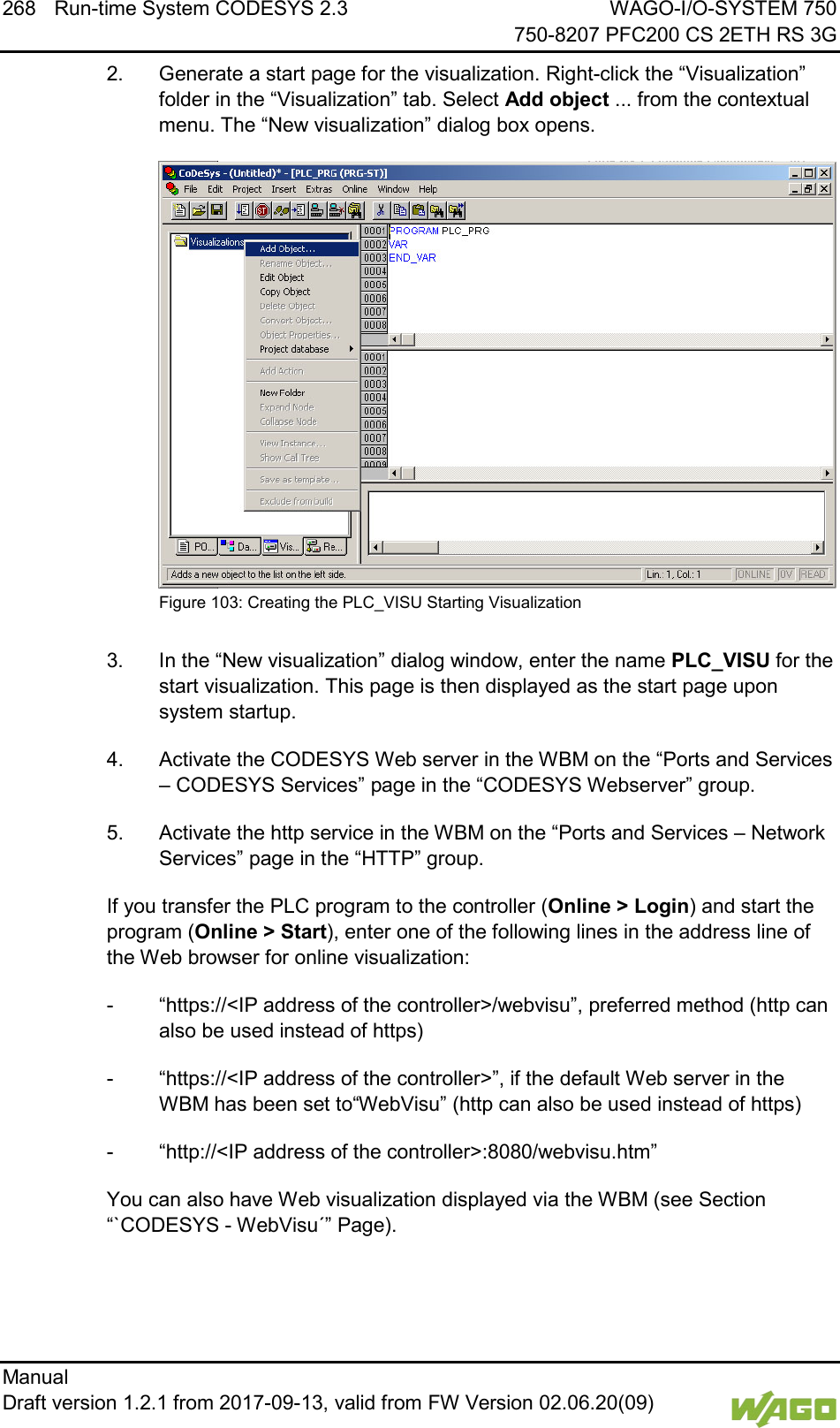 268 Run-time System CODESYS 2.3 WAGO-I/O-SYSTEM 750     750-8207 PFC200 CS 2ETH RS 3G Manual   Draft version 1.2.1 from 2017-09-13, valid from FW Version 02.06.20(09)   2.  Generate a start page for the visualization. Right-click the &ldquo;Visualization&rdquo; folder in the &ldquo;Visualization&rdquo; tab. Select Add object ... from the contextual menu. The &ldquo;New visualization&rdquo; dialog box opens.  Figure 103: Creating the PLC_VISU Starting Visualization  3.  In the &ldquo;New visualization&rdquo; dialog window, enter the name PLC_VISU for the start visualization. This page is then displayed as the start page upon system startup. 4.  Activate the CODESYS Web server in the WBM on the &ldquo;Ports and Services &ndash; CODESYS Services&rdquo; page in the &ldquo;CODESYS Webserver&rdquo; group. 5.  Activate the http service in the WBM on the &ldquo;Ports and Services &ndash; Network Services&rdquo; page in the &ldquo;HTTP&rdquo; group. If you transfer the PLC program to the controller (Online > Login) and start the program (Online > Start), enter one of the following lines in the address line of the Web browser for online visualization: -  &ldquo;https://<IP address of the controller>/webvisu&rdquo;, preferred method (http can also be used instead of https) -  &ldquo;https://<IP address of the controller>&rdquo;, if the default Web server in the WBM has been set to&ldquo;WebVisu&rdquo; (http can also be used instead of https) -  &ldquo;http://<IP address of the controller>:8080/webvisu.htm&rdquo; You can also have Web visualization displayed via the WBM (see Section &ldquo;`CODESYS - WebVisu&acute;&rdquo; Page). 