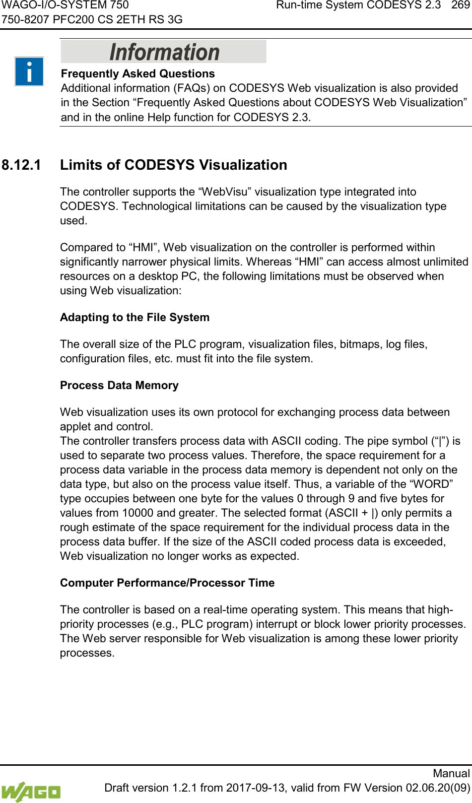 WAGO-I/O-SYSTEM 750 Run-time System CODESYS 2.3 269 750-8207 PFC200 CS 2ETH RS 3G      Manual  Draft version 1.2.1 from 2017-09-13, valid from FW Version 02.06.20(09)    Frequently Asked Questions Additional information (FAQs) on CODESYS Web visualization is also provided in the Section &ldquo;Frequently Asked Questions about CODESYS Web Visualization&rdquo; and in the online Help function for CODESYS 2.3.  8.12.1 Limits of CODESYS Visualization The controller supports the &ldquo;WebVisu&rdquo; visualization type integrated into CODESYS. Technological limitations can be caused by the visualization type used. Compared to &ldquo;HMI&rdquo;, Web visualization on the controller is performed within significantly narrower physical limits. Whereas &ldquo;HMI&rdquo; can access almost unlimited resources on a desktop PC, the following limitations must be observed when using Web visualization: Adapting to the File System The overall size of the PLC program, visualization files, bitmaps, log files, configuration files, etc. must fit into the file system. Process Data Memory Web visualization uses its own protocol for exchanging process data between applet and control.  The controller transfers process data with ASCII coding. The pipe symbol (&ldquo;|&rdquo;) is used to separate two process values. Therefore, the space requirement for a process data variable in the process data memory is dependent not only on the data type, but also on the process value itself. Thus, a variable of the &ldquo;WORD&rdquo; type occupies between one byte for the values 0 through 9 and five bytes for values from 10000 and greater. The selected format (ASCII + |) only permits a rough estimate of the space requirement for the individual process data in the process data buffer. If the size of the ASCII coded process data is exceeded, Web visualization no longer works as expected. Computer Performance/Processor Time The controller is based on a real-time operating system. This means that high-priority processes (e.g., PLC program) interrupt or block lower priority processes. The Web server responsible for Web visualization is among these lower priority processes. 