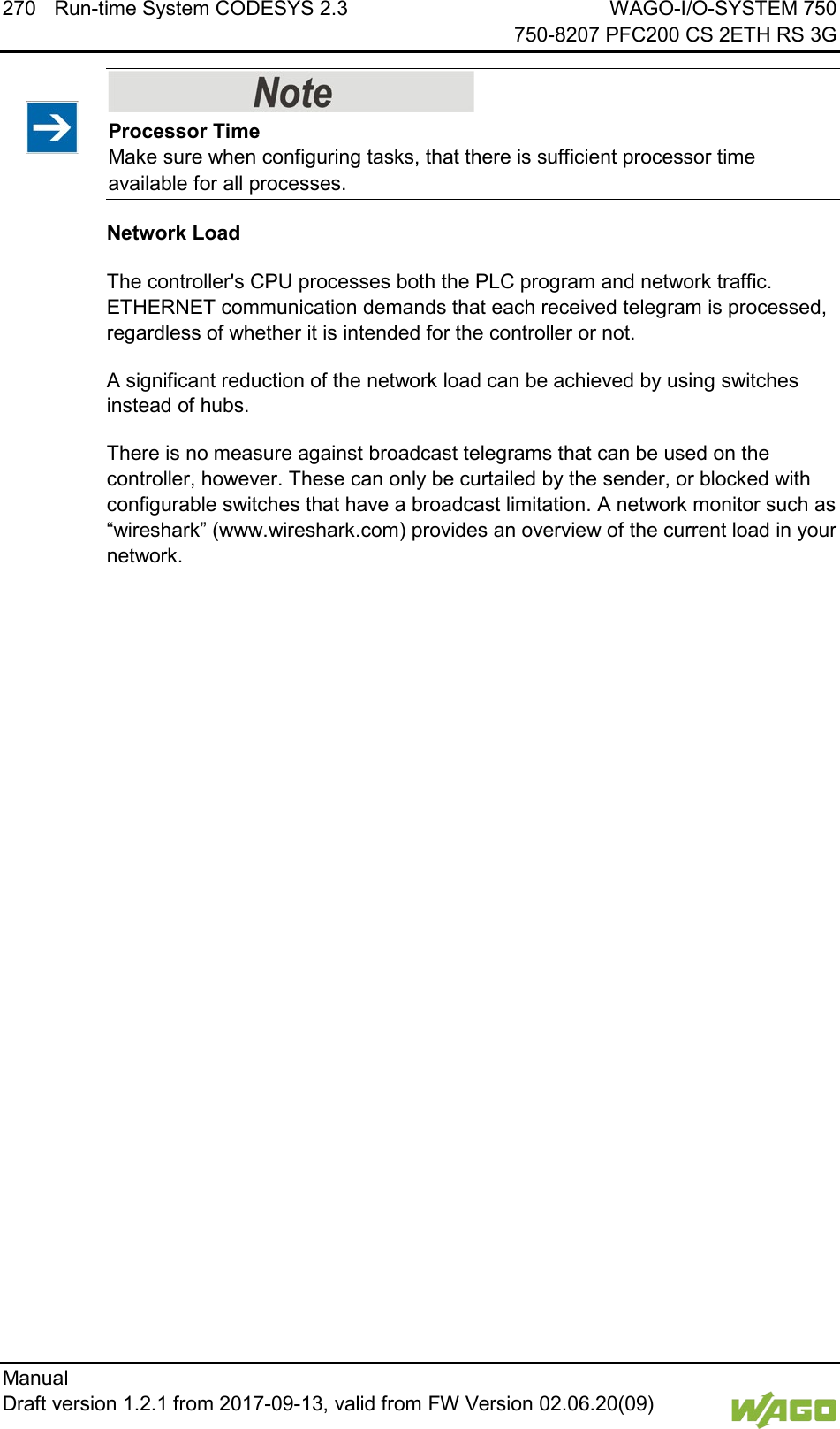 270 Run-time System CODESYS 2.3 WAGO-I/O-SYSTEM 750     750-8207 PFC200 CS 2ETH RS 3G Manual   Draft version 1.2.1 from 2017-09-13, valid from FW Version 02.06.20(09)      Processor Time Make sure when configuring tasks, that there is sufficient processor time available for all processes. Network Load The controller's CPU processes both the PLC program and network traffic. ETHERNET communication demands that each received telegram is processed, regardless of whether it is intended for the controller or not. A significant reduction of the network load can be achieved by using switches instead of hubs. There is no measure against broadcast telegrams that can be used on the controller, however. These can only be curtailed by the sender, or blocked with configurable switches that have a broadcast limitation. A network monitor such as &ldquo;wireshark&rdquo; (www.wireshark.com) provides an overview of the current load in your network.    