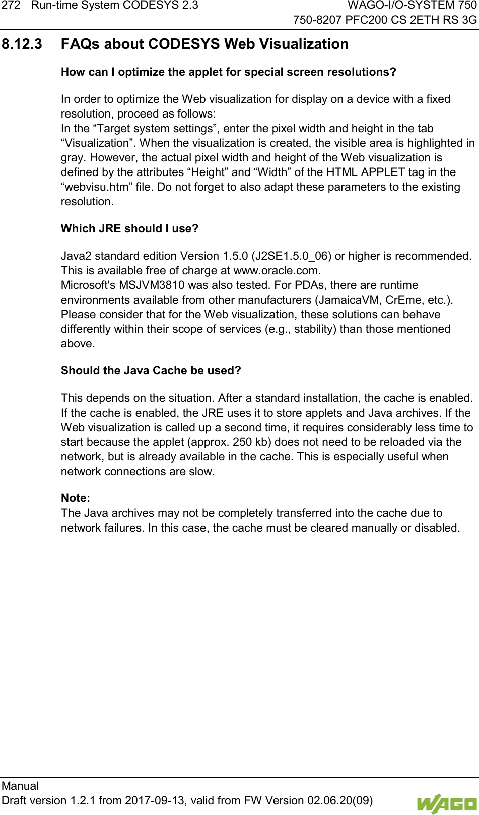 272 Run-time System CODESYS 2.3 WAGO-I/O-SYSTEM 750     750-8207 PFC200 CS 2ETH RS 3G Manual   Draft version 1.2.1 from 2017-09-13, valid from FW Version 02.06.20(09)   8.12.3 FAQs about CODESYS Web Visualization How can I optimize the applet for special screen resolutions? In order to optimize the Web visualization for display on a device with a fixed resolution, proceed as follows: In the &ldquo;Target system settings&rdquo;, enter the pixel width and height in the tab &ldquo;Visualization&rdquo;. When the visualization is created, the visible area is highlighted in gray. However, the actual pixel width and height of the Web visualization is defined by the attributes &ldquo;Height&rdquo; and &ldquo;Width&rdquo; of the HTML APPLET tag in the &ldquo;webvisu.htm&rdquo; file. Do not forget to also adapt these parameters to the existing resolution. Which JRE should I use? Java2 standard edition Version 1.5.0 (J2SE1.5.0_06) or higher is recommended. This is available free of charge at www.oracle.com. Microsoft's MSJVM3810 was also tested. For PDAs, there are runtime environments available from other manufacturers (JamaicaVM, CrEme, etc.). Please consider that for the Web visualization, these solutions can behave differently within their scope of services (e.g., stability) than those mentioned above. Should the Java Cache be used? This depends on the situation. After a standard installation, the cache is enabled. If the cache is enabled, the JRE uses it to store applets and Java archives. If the Web visualization is called up a second time, it requires considerably less time to start because the applet (approx. 250 kb) does not need to be reloaded via the network, but is already available in the cache. This is especially useful when network connections are slow. Note: The Java archives may not be completely transferred into the cache due to network failures. In this case, the cache must be cleared manually or disabled.    