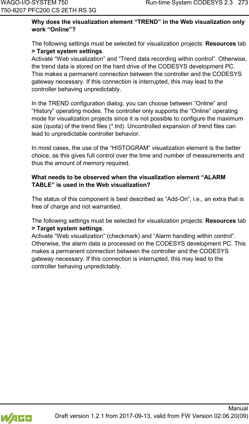 WAGO-I/O-SYSTEM 750 Run-time System CODESYS 2.3 273 750-8207 PFC200 CS 2ETH RS 3G      Manual  Draft version 1.2.1 from 2017-09-13, valid from FW Version 02.06.20(09) Why does the visualization element &ldquo;TREND&rdquo; in the Web visualization only work &ldquo;Online&rdquo;? The following settings must be selected for visualization projects: Resources tab > Target system settings.  Activate &ldquo;Web visualization&rdquo; and &ldquo;Trend data recording within control&rdquo;. Otherwise, the trend data is stored on the hard drive of the CODESYS development PC. This makes a permanent connection between the controller and the CODESYS gateway necessary. If this connection is interrupted, this may lead to the controller behaving unpredictably. In the TREND configuration dialog, you can choose between &ldquo;Online&rdquo; and &ldquo;History&rdquo; operating modes. The controller only supports the &ldquo;Online&rdquo; operating mode for visualization projects since it is not possible to configure the maximum size (quota) of the trend files (*.trd). Uncontrolled expansion of trend files can lead to unpredictable controller behavior. In most cases, the use of the &ldquo;HISTOGRAM&rdquo; visualization element is the better choice, as this gives full control over the time and number of measurements and thus the amount of memory required. What needs to be observed when the visualization element &ldquo;ALARM TABLE&rdquo; is used in the Web visualization? The status of this component is best described as &ldquo;Add-On&rdquo;, i.e., an extra that is free of charge and not warrantied. The following settings must be selected for visualization projects: Resources tab > Target system settings.  Activate &ldquo;Web visualization&rdquo; (checkmark) and &ldquo;Alarm handling within control&rdquo;. Otherwise, the alarm data is processed on the CODESYS development PC. This makes a permanent connection between the controller and the CODESYS gateway necessary. If this connection is interrupted, this may lead to the controller behaving unpredictably.     