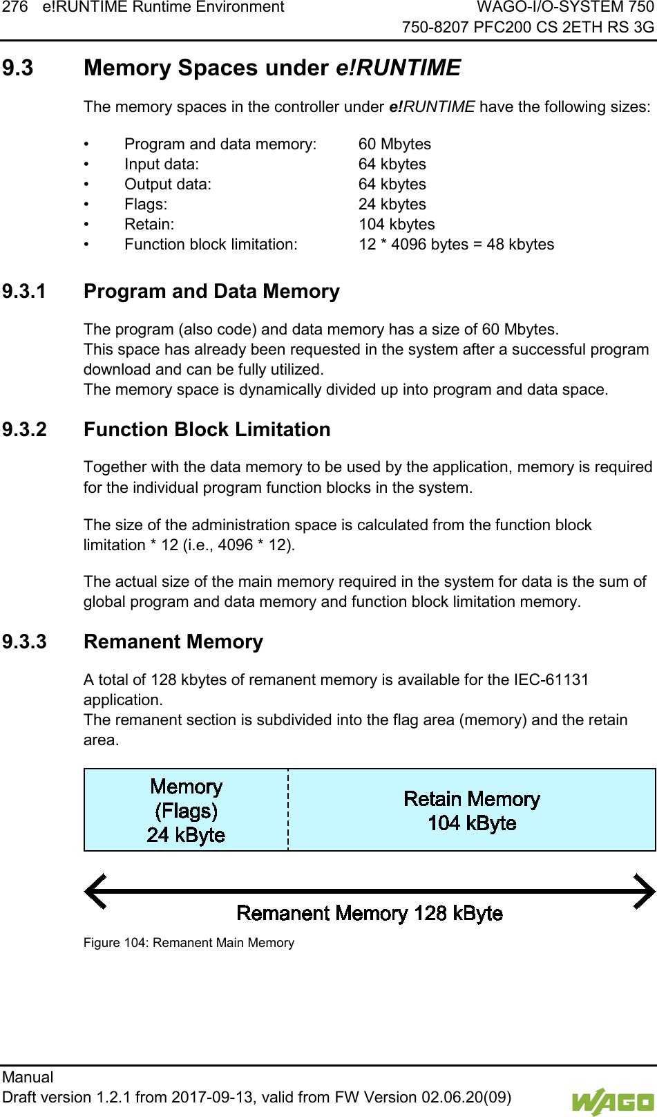 276 e!RUNTIME Runtime Environment WAGO-I/O-SYSTEM 750     750-8207 PFC200 CS 2ETH RS 3G Manual   Draft version 1.2.1 from 2017-09-13, valid from FW Version 02.06.20(09)     9.3  Memory Spaces under e!RUNTIME The memory spaces in the controller under e!RUNTIME have the following sizes: &bull; Program and data memory: 60 Mbytes &bull; Input data:    64 kbytes &bull; Output data:   64 kbytes &bull; Flags:    24 kbytes &bull; Retain:    104 kbytes &bull; Function block limitation:    12 * 4096 bytes = 48 kbytes  9.3.1 Program and Data Memory The program (also code) and data memory has a size of 60 Mbytes.  This space has already been requested in the system after a successful program download and can be fully utilized.  The memory space is dynamically divided up into program and data space. 9.3.2 Function Block Limitation Together with the data memory to be used by the application, memory is required for the individual program function blocks in the system. The size of the administration space is calculated from the function block limitation * 12 (i.e., 4096 * 12). The actual size of the main memory required in the system for data is the sum of global program and data memory and function block limitation memory. 9.3.3 Remanent Memory A total of 128 kbytes of remanent memory is available for the IEC-61131 application. The remanent section is subdivided into the flag area (memory) and the retain area.  Figure 104: Remanent Main Memory     