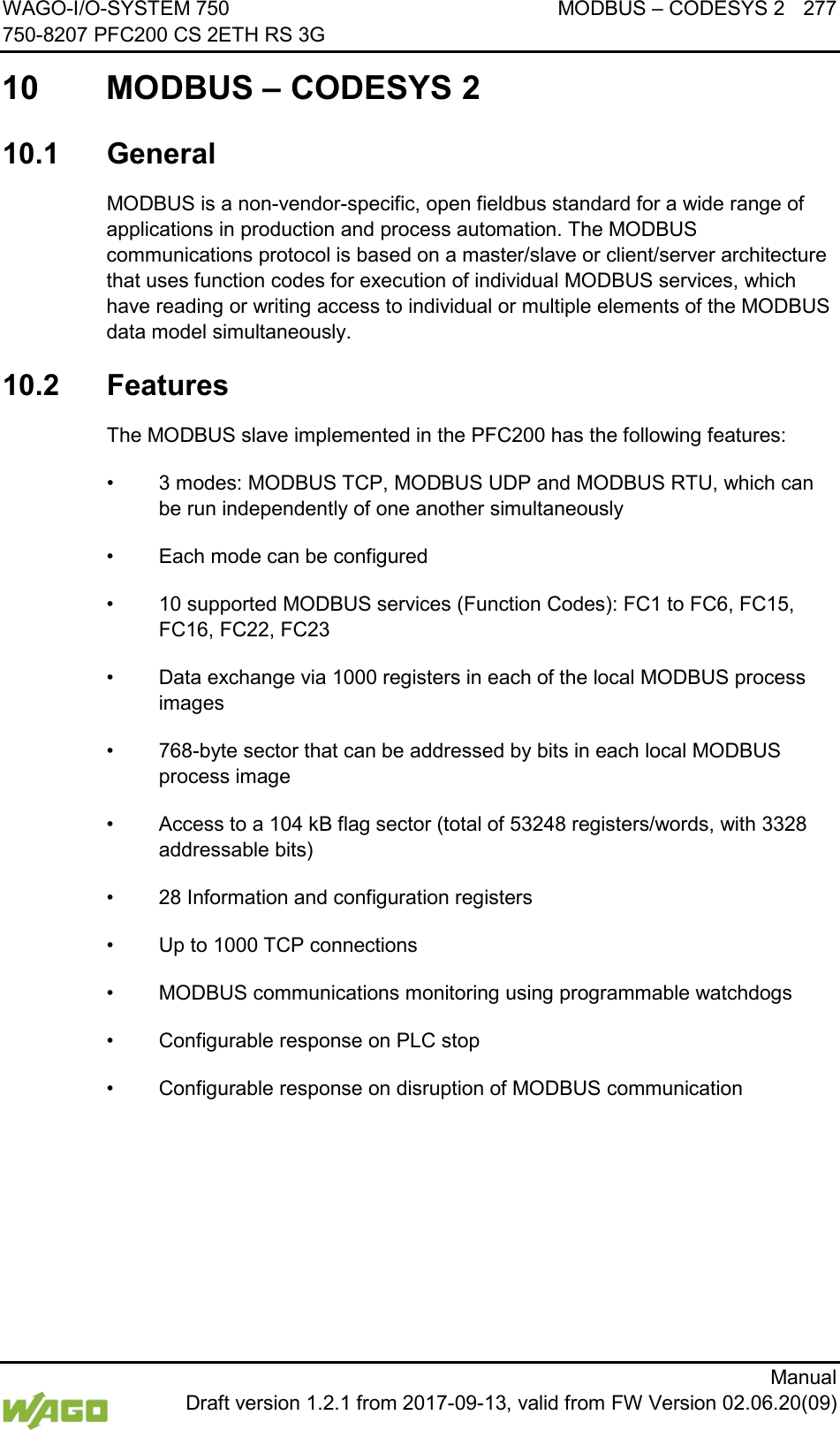 WAGO-I/O-SYSTEM 750 MODBUS &ndash; CODESYS 2 277 750-8207 PFC200 CS 2ETH RS 3G      Manual  Draft version 1.2.1 from 2017-09-13, valid from FW Version 02.06.20(09)  10 MODBUS &ndash; CODESYS 2 </dg_  10.1  General MODBUS is a non-vendor-specific, open fieldbus standard for a wide range of applications in production and process automation. The MODBUS communications protocol is based on a master/slave or client/server architecture that uses function codes for execution of individual MODBUS services, which have reading or writing access to individual or multiple elements of the MODBUS data model simultaneously. 10.2  Features The MODBUS slave implemented in the PFC200 has the following features: &bull; 3 modes: MODBUS TCP, MODBUS UDP and MODBUS RTU, which can be run independently of one another simultaneously &bull; Each mode can be configured &bull; 10 supported MODBUS services (Function Codes): FC1 to FC6, FC15, FC16, FC22, FC23 &bull; Data exchange via 1000 registers in each of the local MODBUS process images &bull; 768-byte sector that can be addressed by bits in each local MODBUS process image &bull; Access to a 104 kB flag sector (total of 53248 registers/words, with 3328 addressable bits) &bull; 28 Information and configuration registers &bull; Up to 1000 TCP connections &bull; MODBUS communications monitoring using programmable watchdogs &bull; Configurable response on PLC stop &bull; Configurable response on disruption of MODBUS communication    