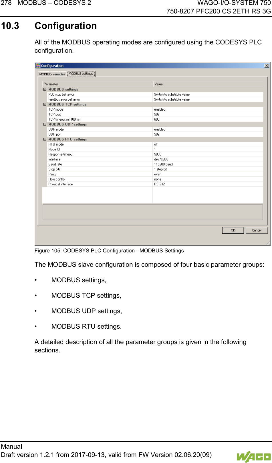 278 MODBUS &ndash; CODESYS 2 WAGO-I/O-SYSTEM 750     750-8207 PFC200 CS 2ETH RS 3G Manual   Draft version 1.2.1 from 2017-09-13, valid from FW Version 02.06.20(09)   10.3  Configuration All of the MODBUS operating modes are configured using the CODESYS PLC configuration.  Figure 105: CODESYS PLC Configuration - MODBUS Settings The MODBUS slave configuration is composed of four basic parameter groups: &bull; MODBUS settings, &bull; MODBUS TCP settings, &bull; MODBUS UDP settings, &bull; MODBUS RTU settings. A detailed description of all the parameter groups is given in the following sections.    
