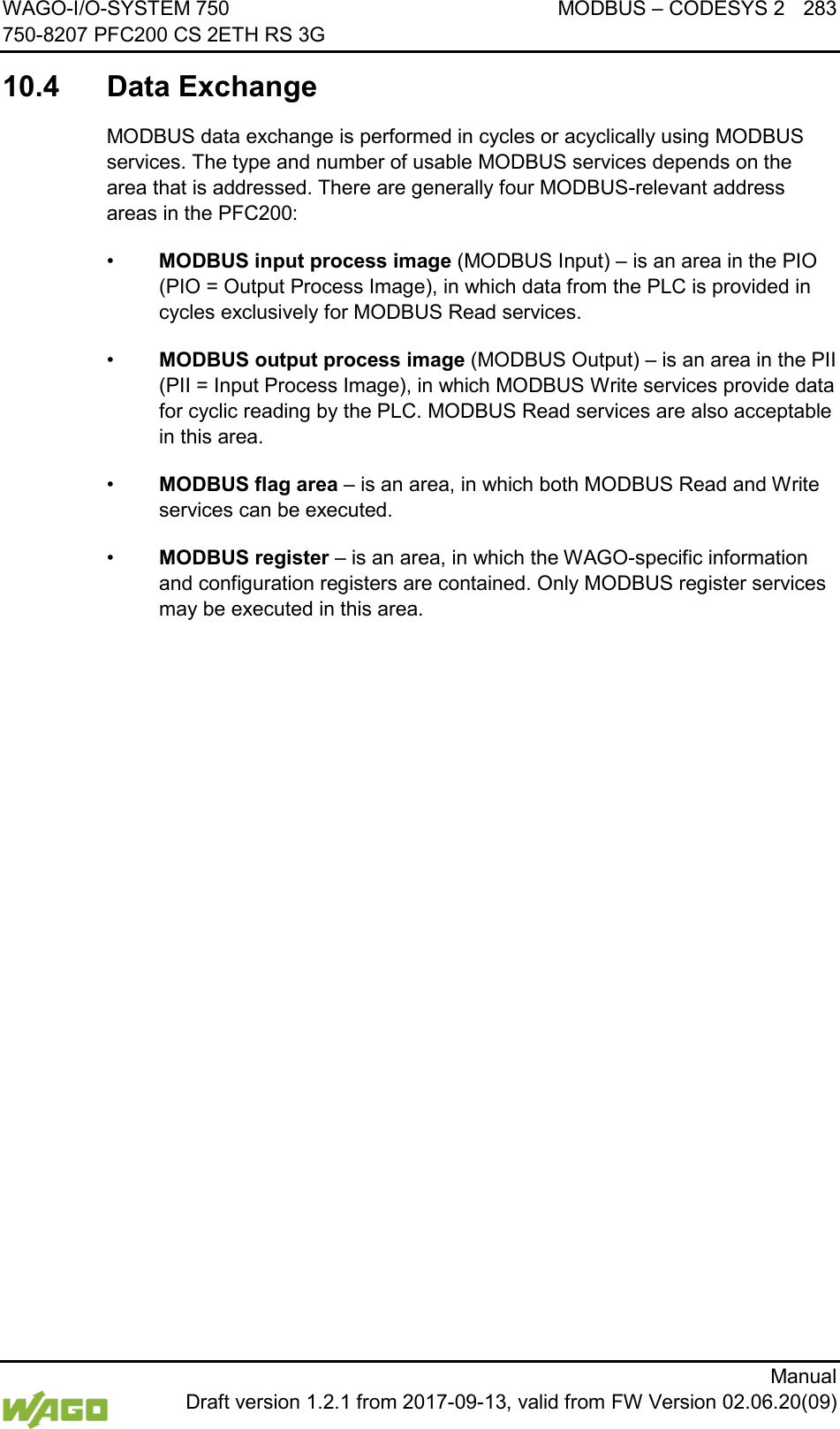 WAGO-I/O-SYSTEM 750 MODBUS &ndash; CODESYS 2 283 750-8207 PFC200 CS 2ETH RS 3G      Manual  Draft version 1.2.1 from 2017-09-13, valid from FW Version 02.06.20(09) </dg_  10.4  Data Exchange MODBUS data exchange is performed in cycles or acyclically using MODBUS services. The type and number of usable MODBUS services depends on the area that is addressed. There are generally four MODBUS-relevant address areas in the PFC200: &bull; MODBUS input process image (MODBUS Input) &ndash; is an area in the PIO (PIO = Output Process Image), in which data from the PLC is provided in cycles exclusively for MODBUS Read services.  &bull; MODBUS output process image (MODBUS Output) &ndash; is an area in the PII (PII = Input Process Image), in which MODBUS Write services provide data for cyclic reading by the PLC. MODBUS Read services are also acceptable in this area. &bull; MODBUS flag area &ndash; is an area, in which both MODBUS Read and Write services can be executed. &bull; MODBUS register &ndash; is an area, in which the WAGO-specific information and configuration registers are contained. Only MODBUS register services may be executed in this area.    