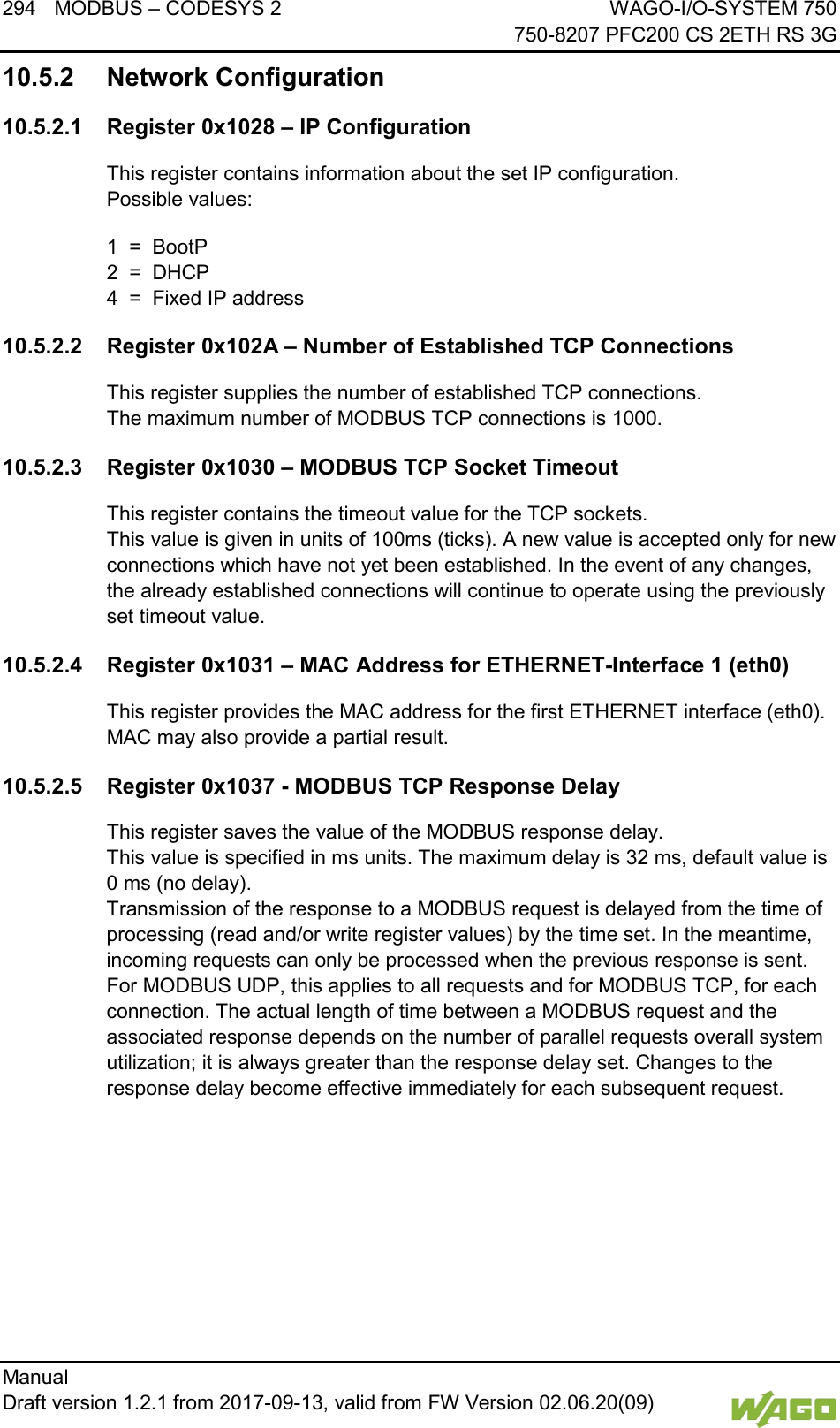 294 MODBUS &ndash; CODESYS 2 WAGO-I/O-SYSTEM 750     750-8207 PFC200 CS 2ETH RS 3G Manual   Draft version 1.2.1 from 2017-09-13, valid from FW Version 02.06.20(09)   10.5.2 Network Configuration 10.5.2.1 Register 0x1028 &ndash; IP Configuration This register contains information about the set IP configuration.  Possible values: 1  =  BootP 2  =  DHCP 4  =  Fixed IP address 10.5.2.2 Register 0x102A &ndash; Number of Established TCP Connections This register supplies the number of established TCP connections.  The maximum number of MODBUS TCP connections is 1000. 10.5.2.3 Register 0x1030 &ndash; MODBUS TCP Socket Timeout This register contains the timeout value for the TCP sockets.  This value is given in units of 100ms (ticks). A new value is accepted only for new connections which have not yet been established. In the event of any changes, the already established connections will continue to operate using the previously set timeout value. 10.5.2.4 Register 0x1031 &ndash; MAC Address for ETHERNET-Interface 1 (eth0) This register provides the MAC address for the first ETHERNET interface (eth0).  MAC may also provide a partial result. 10.5.2.5 Register 0x1037 - MODBUS TCP Response Delay This register saves the value of the MODBUS response delay.  This value is specified in ms units. The maximum delay is 32 ms, default value is 0 ms (no delay).  Transmission of the response to a MODBUS request is delayed from the time of processing (read and/or write register values) by the time set. In the meantime, incoming requests can only be processed when the previous response is sent. For MODBUS UDP, this applies to all requests and for MODBUS TCP, for each connection. The actual length of time between a MODBUS request and the associated response depends on the number of parallel requests overall system utilization; it is always greater than the response delay set. Changes to the response delay become effective immediately for each subsequent request.    
