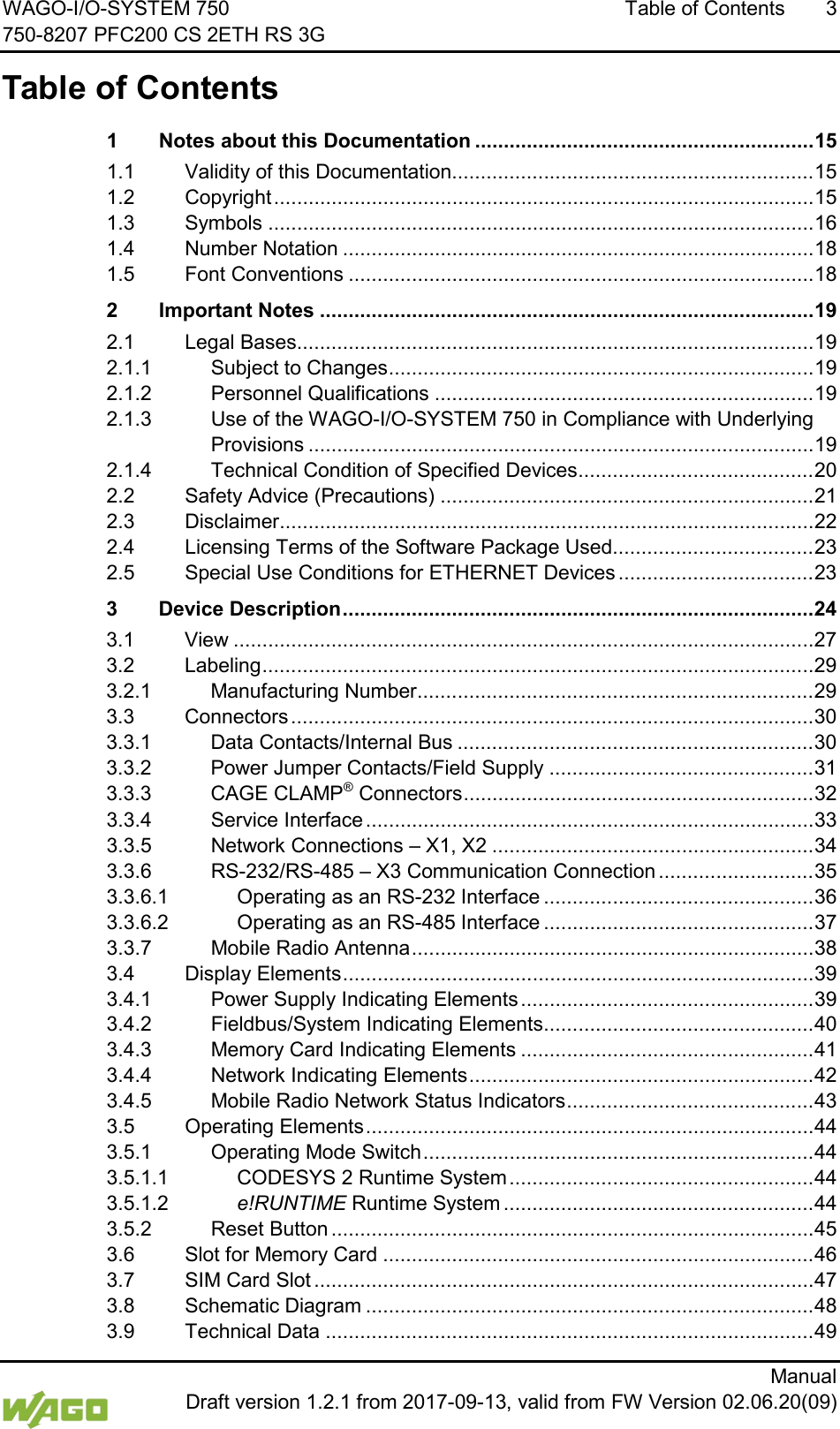 WAGO-I/O-SYSTEM 750 Table of Contents  3 750-8207 PFC200 CS 2ETH RS 3G      Manual  Draft version 1.2.1 from 2017-09-13, valid from FW Version 02.06.20(09)  Table of Contents 1 Notes about this Documentation ........................................................... 15 1.1 Validity of this Documentation............................................................... 15 1.2 Copyright .............................................................................................. 15 1.3 Symbols ............................................................................................... 16 1.4 Number Notation .................................................................................. 18 1.5 Font Conventions ................................................................................. 18 2 Important Notes ...................................................................................... 19 2.1 Legal Bases .......................................................................................... 19 2.1.1 Subject to Changes .......................................................................... 19 2.1.2 Personnel Qualifications .................................................................. 19 2.1.3 Use of the WAGO-I/O-SYSTEM 750 in Compliance with Underlying Provisions ........................................................................................ 19 2.1.4 Technical Condition of Specified Devices......................................... 20 2.2 Safety Advice (Precautions) ................................................................. 21 2.3 Disclaimer............................................................................................. 22 2.4 Licensing Terms of the Software Package Used................................... 23 2.5 Special Use Conditions for ETHERNET Devices .................................. 23 3 Device Description .................................................................................. 24 3.1 View ..................................................................................................... 27 3.2 Labeling ................................................................................................ 29 3.2.1 Manufacturing Number ..................................................................... 29 3.3 Connectors ........................................................................................... 30 3.3.1 Data Contacts/Internal Bus .............................................................. 30 3.3.2 Power Jumper Contacts/Field Supply .............................................. 31 3.3.3 CAGE CLAMP&reg; Connectors ............................................................. 32 3.3.4 Service Interface .............................................................................. 33 3.3.5 Network Connections &ndash; X1, X2 ........................................................ 34 3.3.6 RS-232/RS-485 &ndash; X3 Communication Connection ........................... 35 3.3.6.1 Operating as an RS-232 Interface ............................................... 36 3.3.6.2 Operating as an RS-485 Interface ............................................... 37 3.3.7 Mobile Radio Antenna ...................................................................... 38 3.4 Display Elements .................................................................................. 39 3.4.1 Power Supply Indicating Elements ................................................... 39 3.4.2 Fieldbus/System Indicating Elements ............................................... 40 3.4.3 Memory Card Indicating Elements ................................................... 41 3.4.4 Network Indicating Elements ............................................................ 42 3.4.5 Mobile Radio Network Status Indicators ........................................... 43 3.5 Operating Elements .............................................................................. 44 3.5.1 Operating Mode Switch .................................................................... 44 3.5.1.1 CODESYS 2 Runtime System ..................................................... 44 3.5.1.2 e!RUNTIME Runtime System ...................................................... 44 3.5.2 Reset Button .................................................................................... 45 3.6 Slot for Memory Card ........................................................................... 46 3.7 SIM Card Slot ....................................................................................... 47 3.8 Schematic Diagram .............................................................................. 48 3.9 Technical Data ..................................................................................... 49 