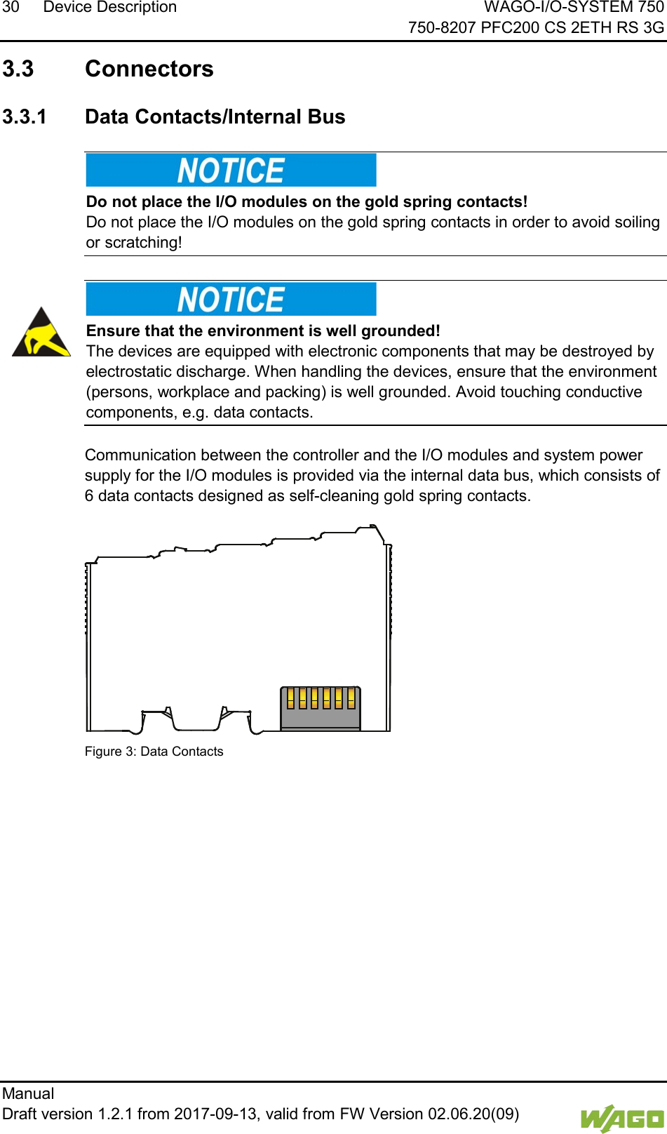 30 Device Description WAGO-I/O-SYSTEM 750     750-8207 PFC200 CS 2ETH RS 3G Manual   Draft version 1.2.1 from 2017-09-13, valid from FW Version 02.06.20(09)    3.3  Connectors  3.3.1 Data Contacts/Internal Bus     Do not place the I/O modules on the gold spring contacts! Do not place the I/O modules on the gold spring contacts in order to avoid soiling or scratching!      Ensure that the environment is well grounded! The devices are equipped with electronic components that may be destroyed by electrostatic discharge. When handling the devices, ensure that the environment (persons, workplace and packing) is well grounded. Avoid touching conductive components, e.g. data contacts.    Communication between the controller and the I/O modules and system power supply for the I/O modules is provided via the internal data bus, which consists of 6 data contacts designed as self-cleaning gold spring contacts.  Figure 3: Data Contacts     
