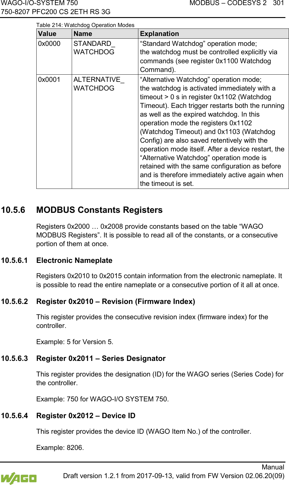 WAGO-I/O-SYSTEM 750 MODBUS &ndash; CODESYS 2 301 750-8207 PFC200 CS 2ETH RS 3G      Manual  Draft version 1.2.1 from 2017-09-13, valid from FW Version 02.06.20(09) Table 214: Watchdog Operation Modes Value Name Explanation 0x0000 STANDARD_ WATCHDOG &ldquo;Standard Watchdog&rdquo; operation mode; the watchdog must be controlled explicitly via commands (see register 0x1100 Watchdog Command). 0x0001 ALTERNATIVE_ WATCHDOG &ldquo;Alternative Watchdog&rdquo; operation mode;  the watchdog is activated immediately with a timeout > 0 s in register 0x1102 (Watchdog Timeout). Each trigger restarts both the running as well as the expired watchdog. In this operation mode the registers 0x1102 (Watchdog Timeout) and 0x1103 (Watchdog Config) are also saved retentively with the operation mode itself. After a device restart, the &ldquo;Alternative Watchdog&rdquo; operation mode is retained with the same configuration as before and is therefore immediately active again when the timeout is set.  10.5.6 MODBUS Constants Registers Registers 0x2000 &hellip; 0x2008 provide constants based on the table &ldquo;WAGO MODBUS Registers&rdquo;. It is possible to read all of the constants, or a consecutive portion of them at once. 10.5.6.1 Electronic Nameplate Registers 0x2010 to 0x2015 contain information from the electronic nameplate. It is possible to read the entire nameplate or a consecutive portion of it all at once. 10.5.6.2 Register 0x2010 &ndash; Revision (Firmware Index) This register provides the consecutive revision index (firmware index) for the controller. Example: 5 for Version 5. 10.5.6.3 Register 0x2011 &ndash; Series Designator This register provides the designation (ID) for the WAGO series (Series Code) for the controller. Example: 750 for WAGO-I/O SYSTEM 750. 10.5.6.4 Register 0x2012 &ndash; Device ID This register provides the device ID (WAGO Item No.) of the controller. Example: 8206. 