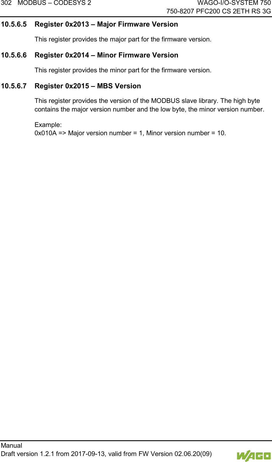 302 MODBUS &ndash; CODESYS 2 WAGO-I/O-SYSTEM 750     750-8207 PFC200 CS 2ETH RS 3G Manual   Draft version 1.2.1 from 2017-09-13, valid from FW Version 02.06.20(09)   10.5.6.5 Register 0x2013 &ndash; Major Firmware Version This register provides the major part for the firmware version. 10.5.6.6 Register 0x2014 &ndash; Minor Firmware Version This register provides the minor part for the firmware version. 10.5.6.7 Register 0x2015 &ndash; MBS Version This register provides the version of the MODBUS slave library. The high byte contains the major version number and the low byte, the minor version number. Example:  0x010A => Major version number = 1, Minor version number = 10.     