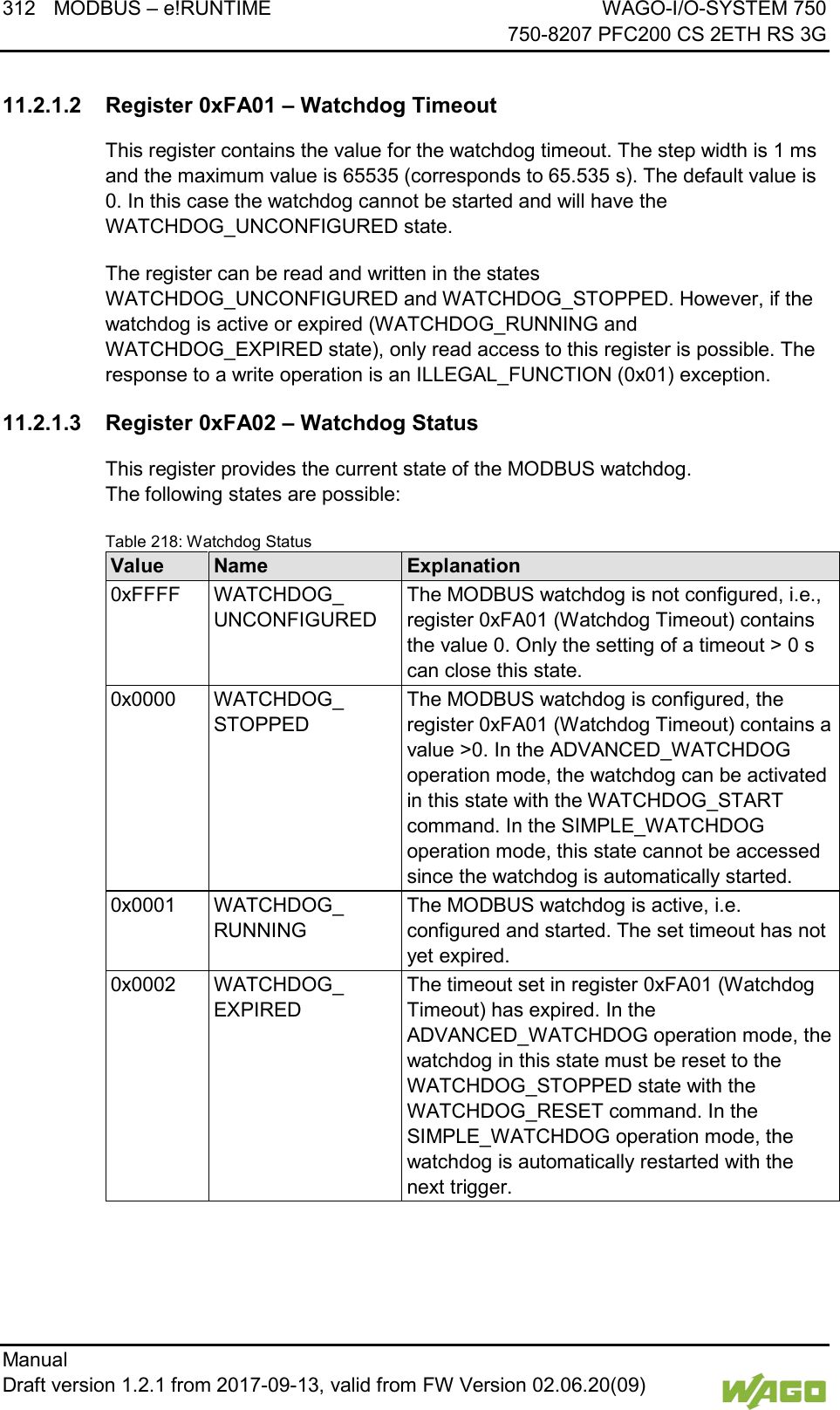 312 MODBUS &ndash; e!RUNTIME WAGO-I/O-SYSTEM 750     750-8207 PFC200 CS 2ETH RS 3G Manual   Draft version 1.2.1 from 2017-09-13, valid from FW Version 02.06.20(09)    11.2.1.2 Register 0xFA01 &ndash; Watchdog Timeout This register contains the value for the watchdog timeout. The step width is 1 ms and the maximum value is 65535 (corresponds to 65.535 s). The default value is 0. In this case the watchdog cannot be started and will have the WATCHDOG_UNCONFIGURED state. The register can be read and written in the states WATCHDOG_UNCONFIGURED and WATCHDOG_STOPPED. However, if the watchdog is active or expired (WATCHDOG_RUNNING and WATCHDOG_EXPIRED state), only read access to this register is possible. The response to a write operation is an ILLEGAL_FUNCTION (0x01) exception. 11.2.1.3 Register 0xFA02 &ndash; Watchdog Status This register provides the current state of the MODBUS watchdog.  The following states are possible: Table 218: Watchdog Status Value Name Explanation 0xFFFF WATCHDOG_ UNCONFIGURED The MODBUS watchdog is not configured, i.e., register 0xFA01 (Watchdog Timeout) contains the value 0. Only the setting of a timeout > 0 s can close this state. 0x0000 WATCHDOG_ STOPPED The MODBUS watchdog is configured, the register 0xFA01 (Watchdog Timeout) contains a value >0. In the ADVANCED_WATCHDOG operation mode, the watchdog can be activated in this state with the WATCHDOG_START command. In the SIMPLE_WATCHDOG operation mode, this state cannot be accessed since the watchdog is automatically started. 0x0001 WATCHDOG_ RUNNING The MODBUS watchdog is active, i.e. configured and started. The set timeout has not yet expired. 0x0002 WATCHDOG_ EXPIRED The timeout set in register 0xFA01 (Watchdog Timeout) has expired. In the ADVANCED_WATCHDOG operation mode, the watchdog in this state must be reset to the WATCHDOG_STOPPED state with the WATCHDOG_RESET command. In the SIMPLE_WATCHDOG operation mode, the watchdog is automatically restarted with the next trigger.  