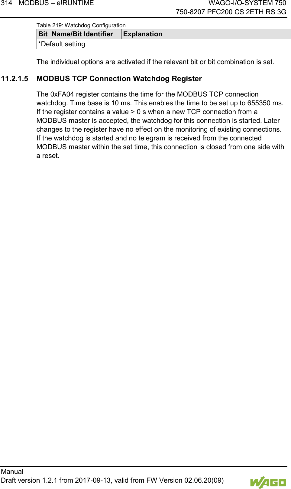 314 MODBUS &ndash; e!RUNTIME WAGO-I/O-SYSTEM 750     750-8207 PFC200 CS 2ETH RS 3G Manual   Draft version 1.2.1 from 2017-09-13, valid from FW Version 02.06.20(09)   Table 219: Watchdog Configuration Bit Name/Bit Identifier Explanation *Default setting  The individual options are activated if the relevant bit or bit combination is set. 11.2.1.5 MODBUS TCP Connection Watchdog Register The 0xFA04 register contains the time for the MODBUS TCP connection watchdog. Time base is 10 ms. This enables the time to be set up to 655350 ms. If the register contains a value > 0 s when a new TCP connection from a MODBUS master is accepted, the watchdog for this connection is started. Later changes to the register have no effect on the monitoring of existing connections. If the watchdog is started and no telegram is received from the connected MODBUS master within the set time, this connection is closed from one side with a reset.    