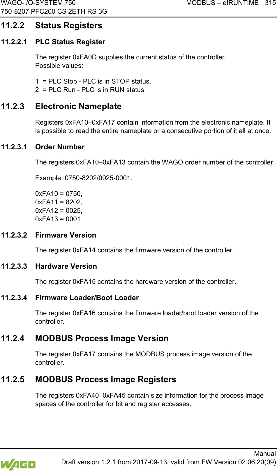 WAGO-I/O-SYSTEM 750 MODBUS &ndash; e!RUNTIME 315 750-8207 PFC200 CS 2ETH RS 3G      Manual  Draft version 1.2.1 from 2017-09-13, valid from FW Version 02.06.20(09) 11.2.2 Status Registers 11.2.2.1 PLC Status Register The register 0xFA0D supplies the current status of the controller.  Possible values: 1  = PLC Stop - PLC is in STOP status. 2  = PLC Run - PLC is in RUN status 11.2.3 Electronic Nameplate Registers 0xFA10&ndash;0xFA17 contain information from the electronic nameplate. It is possible to read the entire nameplate or a consecutive portion of it all at once. 11.2.3.1 Order Number The registers 0xFA10&ndash;0xFA13 contain the WAGO order number of the controller. Example: 0750-8202/0025-0001. 0xFA10 = 0750,  0xFA11 = 8202,  0xFA12 = 0025,  0xFA13 = 0001 11.2.3.2 Firmware Version The register 0xFA14 contains the firmware version of the controller. 11.2.3.3 Hardware Version The register 0xFA15 contains the hardware version of the controller. 11.2.3.4 Firmware Loader/Boot Loader The register 0xFA16 contains the firmware loader/boot loader version of the controller. 11.2.4 MODBUS Process Image Version The register 0xFA17 contains the MODBUS process image version of the controller. 11.2.5 MODBUS Process Image Registers The registers 0xFA40&ndash;0xFA45 contain size information for the process image spaces of the controller for bit and register accesses. 