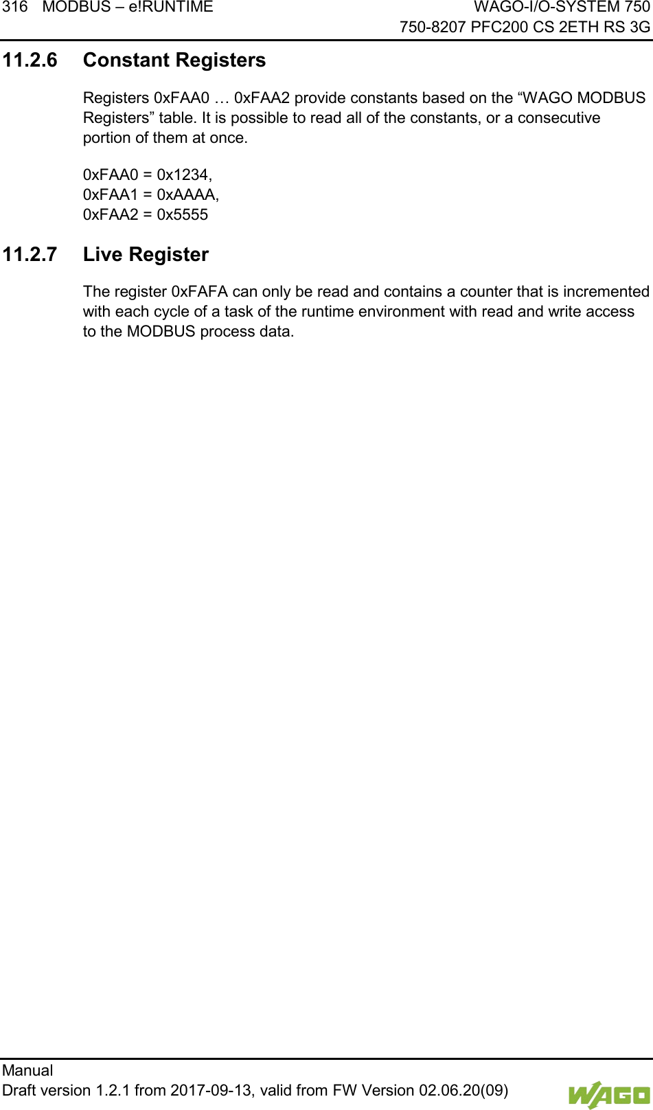 316 MODBUS &ndash; e!RUNTIME WAGO-I/O-SYSTEM 750     750-8207 PFC200 CS 2ETH RS 3G Manual   Draft version 1.2.1 from 2017-09-13, valid from FW Version 02.06.20(09)   11.2.6 Constant Registers Registers 0xFAA0 &hellip; 0xFAA2 provide constants based on the &ldquo;WAGO MODBUS Registers&rdquo; table. It is possible to read all of the constants, or a consecutive portion of them at once. 0xFAA0 = 0x1234,  0xFAA1 = 0xAAAA,  0xFAA2 = 0x5555 11.2.7 Live Register The register 0xFAFA can only be read and contains a counter that is incremented with each cycle of a task of the runtime environment with read and write access to the MODBUS process data.     