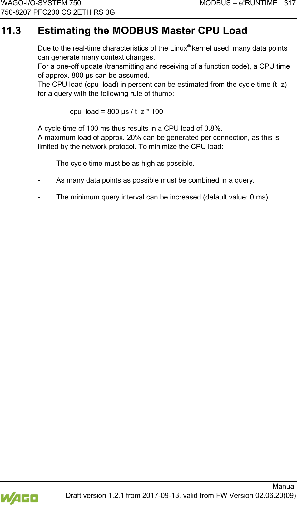WAGO-I/O-SYSTEM 750 MODBUS &ndash; e!RUNTIME 317 750-8207 PFC200 CS 2ETH RS 3G      Manual  Draft version 1.2.1 from 2017-09-13, valid from FW Version 02.06.20(09)  11.3  Estimating the MODBUS Master CPU Load Due to the real-time characteristics of the Linux&reg; kernel used, many data points can generate many context changes.  For a one-off update (transmitting and receiving of a function code), a CPU time of approx. 800 &micro;s can be assumed.  The CPU load (cpu_load) in percent can be estimated from the cycle time (t_z) for a query with the following rule of thumb:      cpu_load = 800 &micro;s / t_z * 100 A cycle time of 100 ms thus results in a CPU load of 0.8%.  A maximum load of approx. 20% can be generated per connection, as this is limited by the network protocol. To minimize the CPU load: -  The cycle time must be as high as possible. -  As many data points as possible must be combined in a query. -  The minimum query interval can be increased (default value: 0 ms).     
