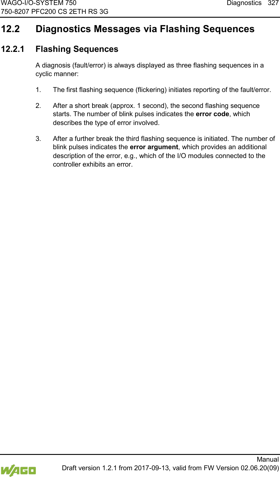 WAGO-I/O-SYSTEM 750 Diagnostics 327 750-8207 PFC200 CS 2ETH RS 3G      Manual  Draft version 1.2.1 from 2017-09-13, valid from FW Version 02.06.20(09)   12.2  Diagnostics Messages via Flashing Sequences   12.2.1 Flashing Sequences A diagnosis (fault/error) is always displayed as three flashing sequences in a cyclic manner: 1.  The first flashing sequence (flickering) initiates reporting of the fault/error. 2.  After a short break (approx. 1 second), the second flashing sequence starts. The number of blink pulses indicates the error code, which describes the type of error involved. 3.  After a further break the third flashing sequence is initiated. The number of blink pulses indicates the error argument, which provides an additional description of the error, e.g., which of the I/O modules connected to the controller exhibits an error. 
