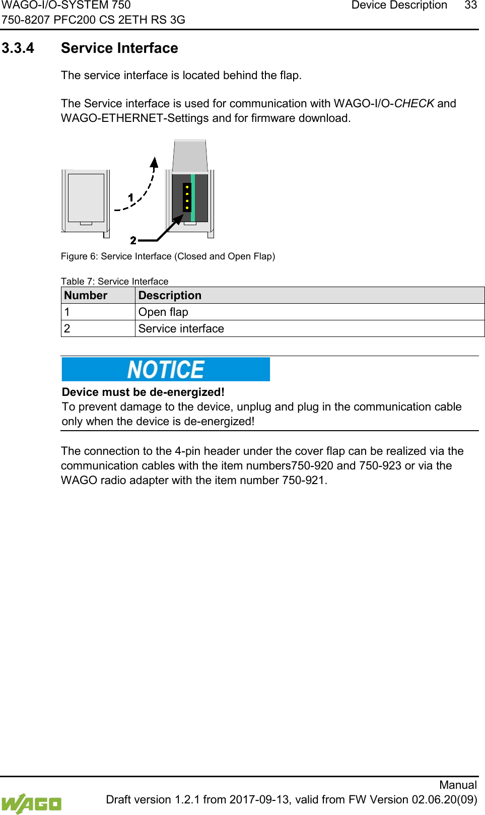 WAGO-I/O-SYSTEM 750 Device Description 33 750-8207 PFC200 CS 2ETH RS 3G      Manual  Draft version 1.2.1 from 2017-09-13, valid from FW Version 02.06.20(09)  3.3.4 Service Interface The service interface is located behind the flap.   The Service interface is used for communication with WAGO-I/O-CHECK and WAGO-ETHERNET-Settings and for firmware download.  Figure 6: Service Interface (Closed and Open Flap) Table 7: Service Interface Number Description 1 Open flap 2 Service interface      Device must be de-energized! To prevent damage to the device, unplug and plug in the communication cable only when the device is de-energized!  The connection to the 4-pin header under the cover flap can be realized via the communication cables with the item numbers750-920 and 750-923 or via the WAGO radio adapter with the item number 750-921.     