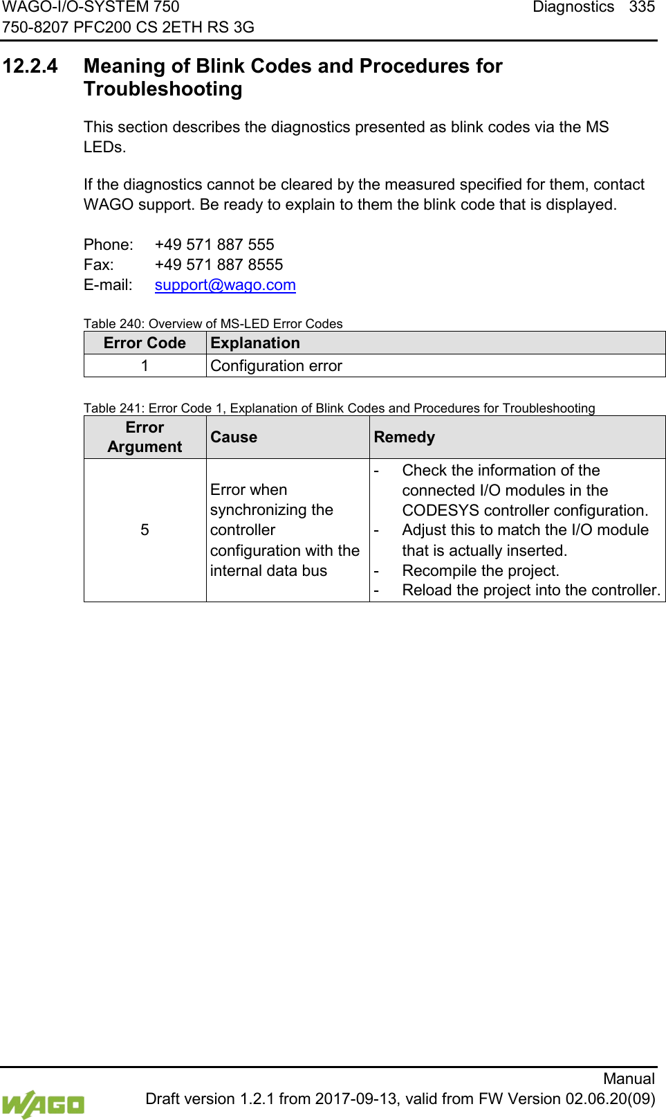 WAGO-I/O-SYSTEM 750 Diagnostics 335 750-8207 PFC200 CS 2ETH RS 3G      Manual  Draft version 1.2.1 from 2017-09-13, valid from FW Version 02.06.20(09)   12.2.4 Meaning of Blink Codes and Procedures for Troubleshooting This section describes the diagnostics presented as blink codes via the MS LEDs. If the diagnostics cannot be cleared by the measured specified for them, contact WAGO support. Be ready to explain to them the blink code that is displayed.  Phone:  +49 571 887 555 Fax:  +49 571 887 8555 E-mail:  support@wago.com  Table 240: Overview of MS-LED Error Codes Error Code Explanation 1 Configuration error   Table 241: Error Code 1, Explanation of Blink Codes and Procedures for Troubleshooting Error  Argument Cause Remedy 5 Error when synchronizing the controller configuration with the internal data bus -  Check the information of the connected I/O modules in the CODESYS controller configuration. -  Adjust this to match the I/O module that is actually inserted. -  Recompile the project. -  Reload the project into the controller.      