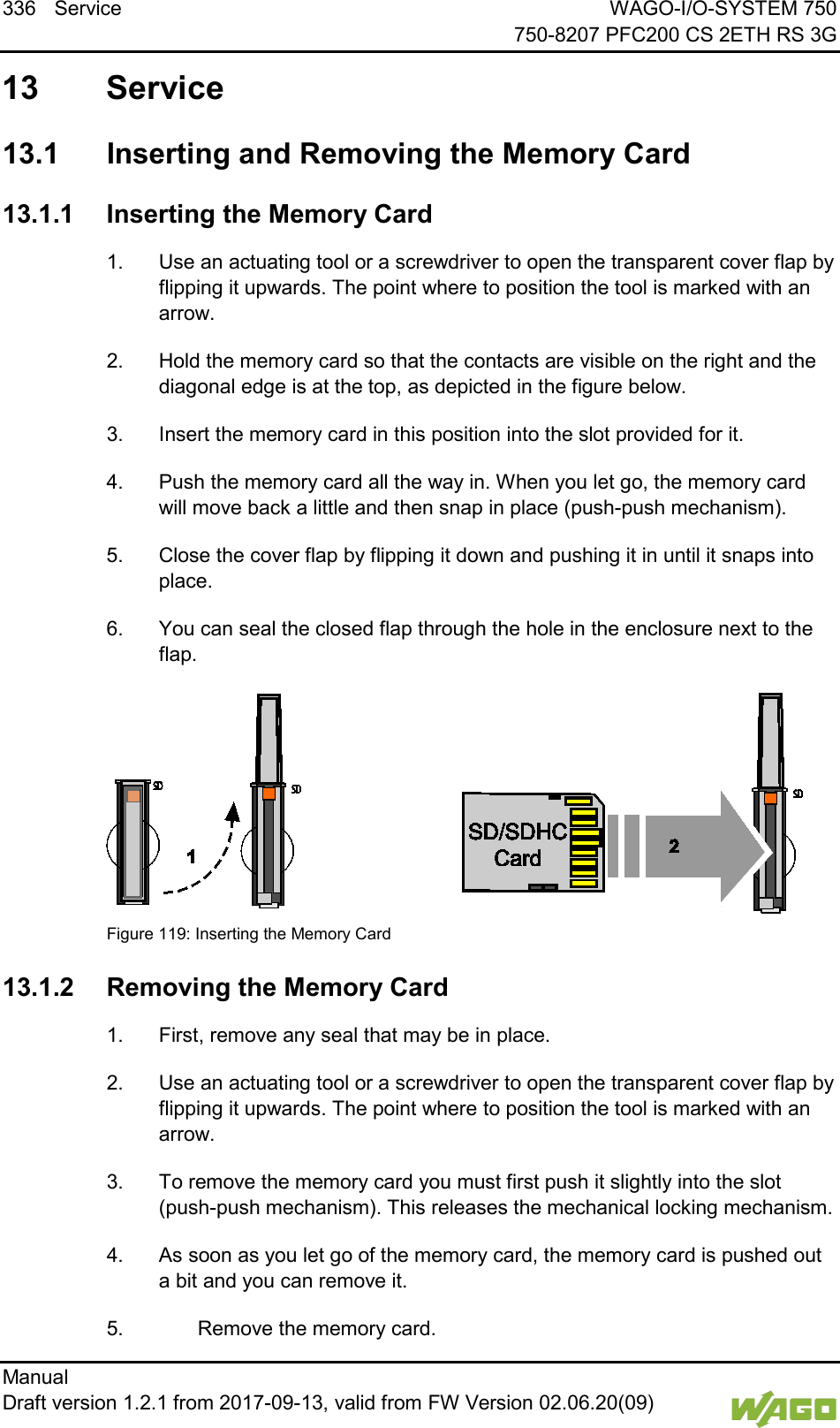 336 Service WAGO-I/O-SYSTEM 750     750-8207 PFC200 CS 2ETH RS 3G Manual   Draft version 1.2.1 from 2017-09-13, valid from FW Version 02.06.20(09)    13 Service   13.1  Inserting and Removing the Memory Card </dg_  13.1.1 Inserting the Memory Card 1.  Use an actuating tool or a screwdriver to open the transparent cover flap by flipping it upwards. The point where to position the tool is marked with an arrow. 2.  Hold the memory card so that the contacts are visible on the right and the diagonal edge is at the top, as depicted in the figure below. 3.  Insert the memory card in this position into the slot provided for it. 4.  Push the memory card all the way in. When you let go, the memory card will move back a little and then snap in place (push-push mechanism). 5.  Close the cover flap by flipping it down and pushing it in until it snaps into place. 6.  You can seal the closed flap through the hole in the enclosure next to the flap.    Figure 119: Inserting the Memory Card </dg_  13.1.2 Removing the Memory Card 1.  First, remove any seal that may be in place. 2.  Use an actuating tool or a screwdriver to open the transparent cover flap by flipping it upwards. The point where to position the tool is marked with an arrow. 3.  To remove the memory card you must first push it slightly into the slot (push-push mechanism). This releases the mechanical locking mechanism. 4.  As soon as you let go of the memory card, the memory card is pushed out a bit and you can remove it. 5.    Remove the memory card. 