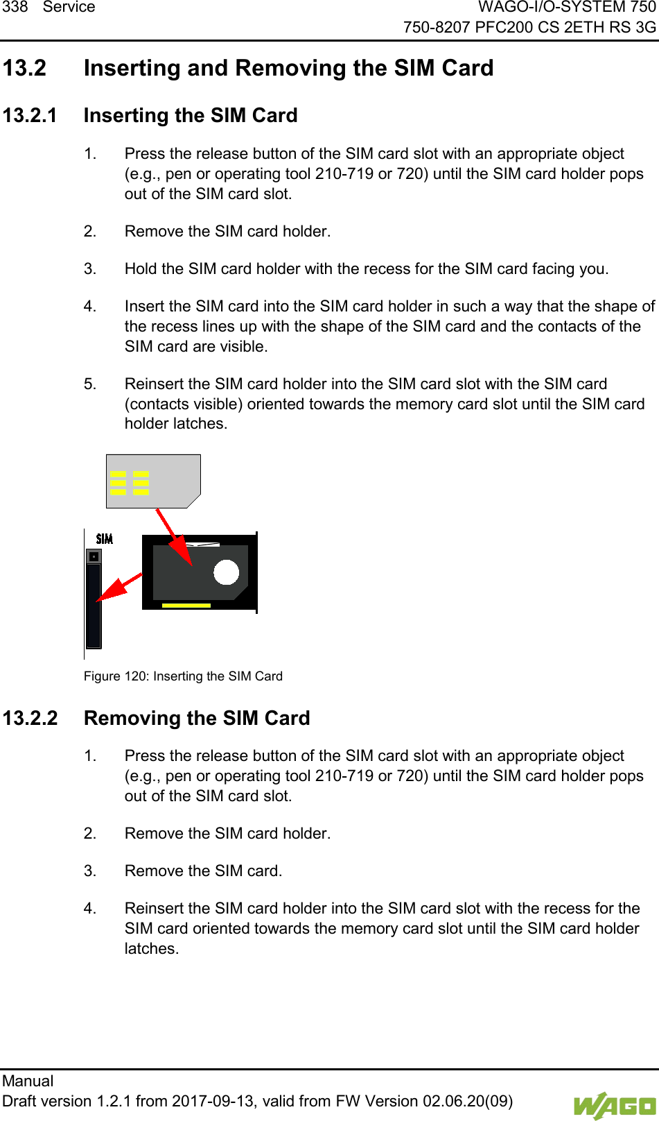 338 Service WAGO-I/O-SYSTEM 750     750-8207 PFC200 CS 2ETH RS 3G Manual   Draft version 1.2.1 from 2017-09-13, valid from FW Version 02.06.20(09)     13.2  Inserting and Removing the SIM Card  13.2.1 Inserting the SIM Card 1.  Press the release button of the SIM card slot with an appropriate object (e.g., pen or operating tool 210-719 or 720) until the SIM card holder pops out of the SIM card slot. 2.  Remove the SIM card holder. 3.  Hold the SIM card holder with the recess for the SIM card facing you. 4.  Insert the SIM card into the SIM card holder in such a way that the shape of the recess lines up with the shape of the SIM card and the contacts of the SIM card are visible. 5.  Reinsert the SIM card holder into the SIM card slot with the SIM card (contacts visible) oriented towards the memory card slot until the SIM card holder latches.   Figure 120: Inserting the SIM Card  13.2.2 Removing the SIM Card 1.  Press the release button of the SIM card slot with an appropriate object (e.g., pen or operating tool 210-719 or 720) until the SIM card holder pops out of the SIM card slot. 2.  Remove the SIM card holder. 3.  Remove the SIM card. 4.  Reinsert the SIM card holder into the SIM card slot with the recess for the SIM card oriented towards the memory card slot until the SIM card holder latches.     