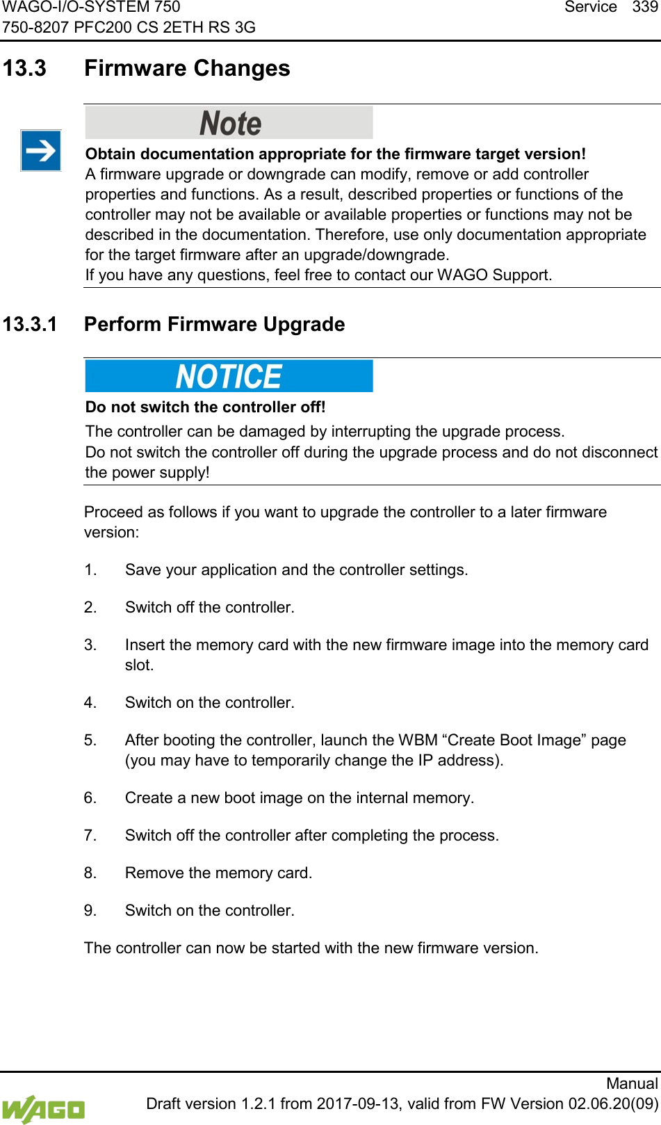 WAGO-I/O-SYSTEM 750 Service 339 750-8207 PFC200 CS 2ETH RS 3G      Manual  Draft version 1.2.1 from 2017-09-13, valid from FW Version 02.06.20(09)  13.3  Firmware Changes     Obtain documentation appropriate for the firmware target version! A firmware upgrade or downgrade can modify, remove or add controller properties and functions. As a result, described properties or functions of the controller may not be available or available properties or functions may not be described in the documentation. Therefore, use only documentation appropriate for the target firmware after an upgrade/downgrade.  If you have any questions, feel free to contact our WAGO Support.   13.3.1 Perform Firmware Upgrade    Do not switch the controller off! The controller can be damaged by interrupting the upgrade process.  Do not switch the controller off during the upgrade process and do not disconnect the power supply! Proceed as follows if you want to upgrade the controller to a later firmware version: 1.  Save your application and the controller settings. 2.  Switch off the controller. 3.  Insert the memory card with the new firmware image into the memory card slot. 4.  Switch on the controller. 5.  After booting the controller, launch the WBM &ldquo;Create Boot Image&rdquo; page (you may have to temporarily change the IP address). 6.  Create a new boot image on the internal memory. 7.  Switch off the controller after completing the process. 8.  Remove the memory card. 9.  Switch on the controller. The controller can now be started with the new firmware version.     
