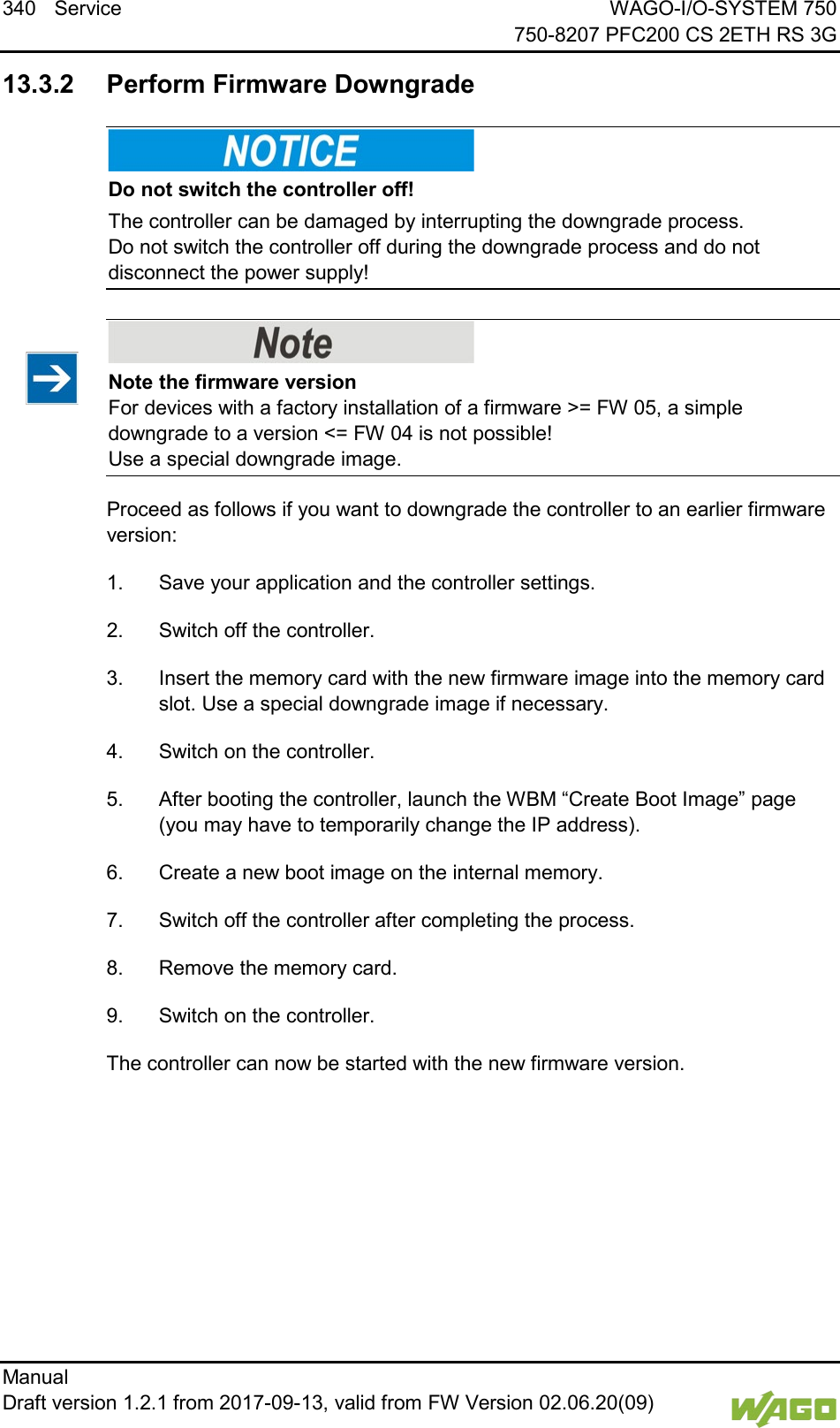340 Service WAGO-I/O-SYSTEM 750     750-8207 PFC200 CS 2ETH RS 3G Manual   Draft version 1.2.1 from 2017-09-13, valid from FW Version 02.06.20(09)    13.3.2 Perform Firmware Downgrade    Do not switch the controller off! The controller can be damaged by interrupting the downgrade process.  Do not switch the controller off during the downgrade process and do not disconnect the power supply!     Note the firmware version For devices with a factory installation of a firmware >= FW 05, a simple downgrade to a version <= FW 04 is not possible!  Use a special downgrade image. Proceed as follows if you want to downgrade the controller to an earlier firmware version: 1.  Save your application and the controller settings. 2.  Switch off the controller. 3.  Insert the memory card with the new firmware image into the memory card slot. Use a special downgrade image if necessary. 4.  Switch on the controller. 5.  After booting the controller, launch the WBM &ldquo;Create Boot Image&rdquo; page (you may have to temporarily change the IP address). 6.  Create a new boot image on the internal memory. 7.  Switch off the controller after completing the process. 8.  Remove the memory card. 9.  Switch on the controller. The controller can now be started with the new firmware version.     