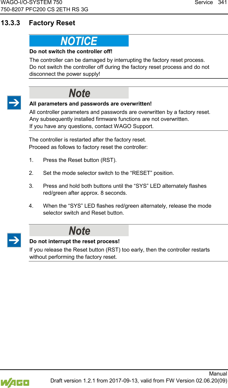 WAGO-I/O-SYSTEM 750 Service 341 750-8207 PFC200 CS 2ETH RS 3G      Manual  Draft version 1.2.1 from 2017-09-13, valid from FW Version 02.06.20(09)   13.3.3 Factory Reset    Do not switch the controller off! The controller can be damaged by interrupting the factory reset process.  Do not switch the controller off during the factory reset process and do not disconnect the power supply!     All parameters and passwords are overwritten! All controller parameters and passwords are overwritten by a factory reset.  Any subsequently installed firmware functions are not overwritten.  If you have any questions, contact WAGO Support. The controller is restarted after the factory reset.  Proceed as follows to factory reset the controller: 1.  Press the Reset button (RST). 2.  Set the mode selector switch to the &ldquo;RESET&rdquo; position. 3.  Press and hold both buttons until the &ldquo;SYS&rdquo; LED alternately flashes red/green after approx. 8 seconds. 4.  When the &ldquo;SYS&rdquo; LED flashes red/green alternately, release the mode selector switch and Reset button.    Do not interrupt the reset process! If you release the Reset button (RST) too early, then the controller restarts without performing the factory reset.      