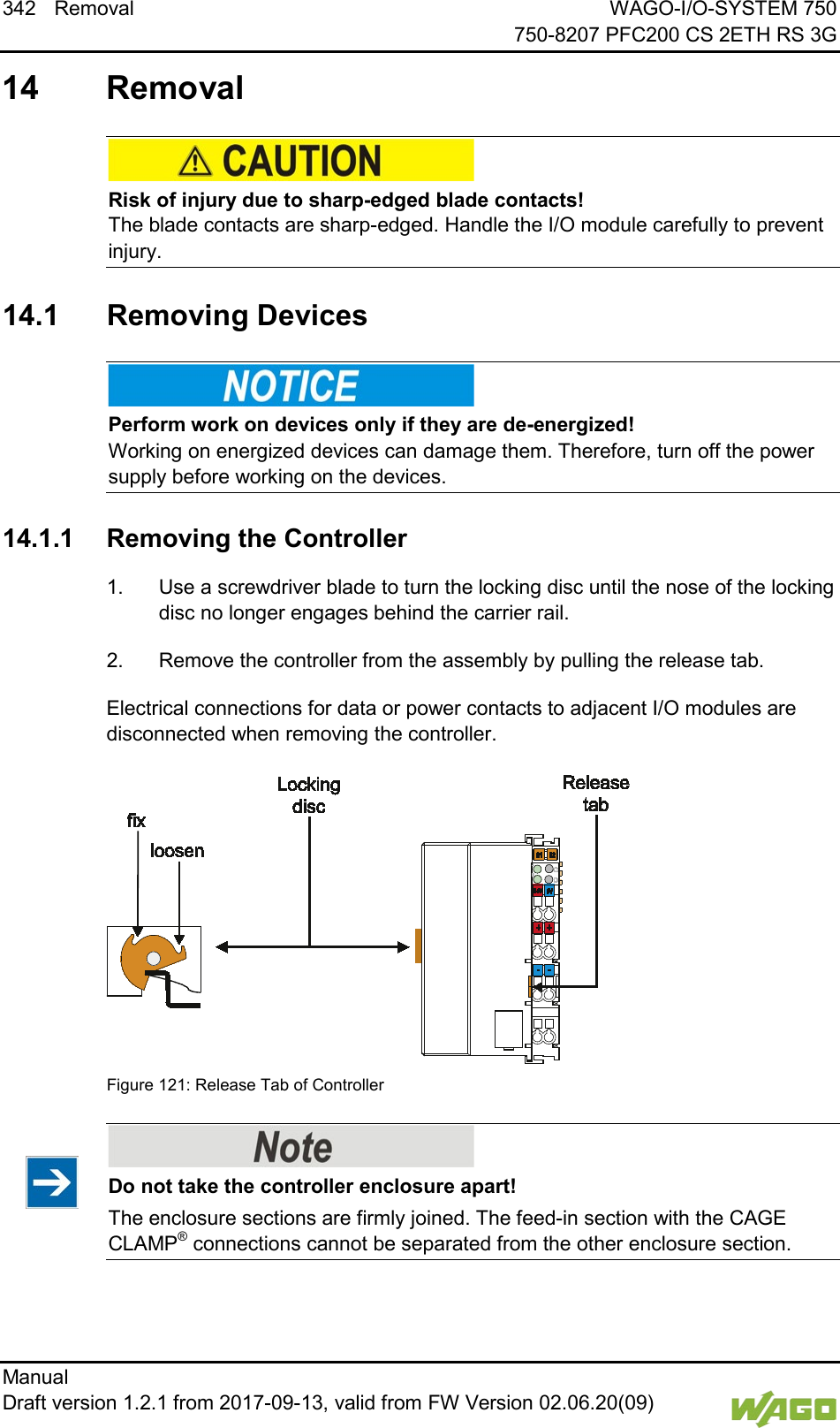 342 Removal WAGO-I/O-SYSTEM 750     750-8207 PFC200 CS 2ETH RS 3G Manual   Draft version 1.2.1 from 2017-09-13, valid from FW Version 02.06.20(09)     14 Removal     Risk of injury due to sharp-edged blade contacts! The blade contacts are sharp-edged. Handle the I/O module carefully to prevent injury.   14.1  Removing Devices     Perform work on devices only if they are de-energized! Working on energized devices can damage them. Therefore, turn off the power supply before working on the devices.   14.1.1 Removing the Controller 1.  Use a screwdriver blade to turn the locking disc until the nose of the locking disc no longer engages behind the carrier rail. 2.  Remove the controller from the assembly by pulling the release tab. Electrical connections for data or power contacts to adjacent I/O modules are disconnected when removing the controller.   Figure 121: Release Tab of Controller      Do not take the controller enclosure apart! The enclosure sections are firmly joined. The feed-in section with the CAGE CLAMP&reg; connections cannot be separated from the other enclosure section.      