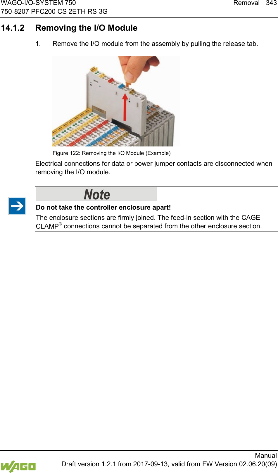 WAGO-I/O-SYSTEM 750 Removal 343 750-8207 PFC200 CS 2ETH RS 3G      Manual  Draft version 1.2.1 from 2017-09-13, valid from FW Version 02.06.20(09)  14.1.2 Removing the I/O Module 1.  Remove the I/O module from the assembly by pulling the release tab.  Figure 122: Removing the I/O Module (Example) Electrical connections for data or power jumper contacts are disconnected when removing the I/O module.      Do not take the controller enclosure apart! The enclosure sections are firmly joined. The feed-in section with the CAGE CLAMP&reg; connections cannot be separated from the other enclosure section.      