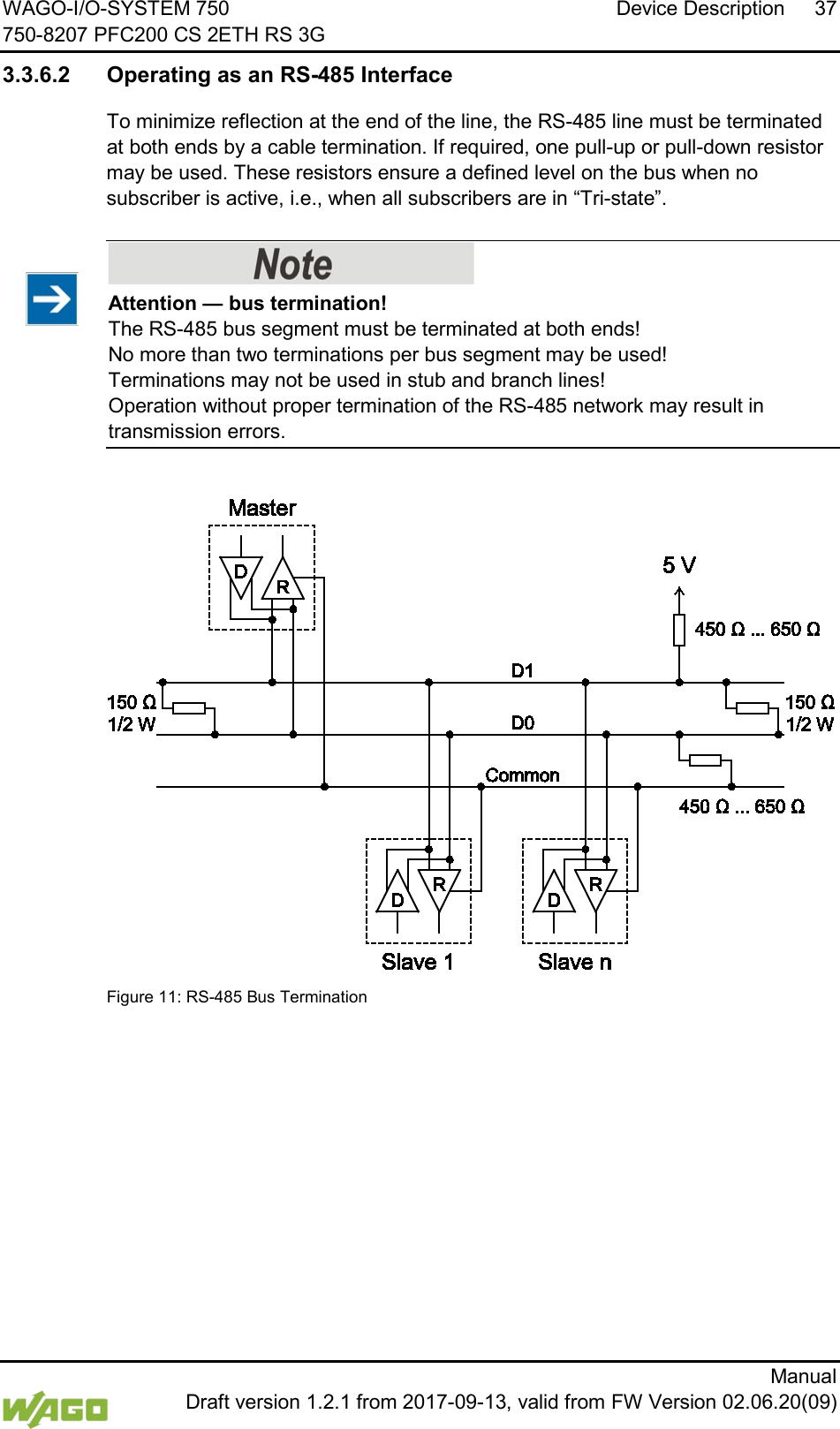 WAGO-I/O-SYSTEM 750 Device Description 37 750-8207 PFC200 CS 2ETH RS 3G      Manual  Draft version 1.2.1 from 2017-09-13, valid from FW Version 02.06.20(09) 3.3.6.2 Operating as an RS-485 Interface To minimize reflection at the end of the line, the RS-485 line must be terminated at both ends by a cable termination. If required, one pull-up or pull-down resistor may be used. These resistors ensure a defined level on the bus when no subscriber is active, i.e., when all subscribers are in &ldquo;Tri-state&rdquo;.    Attention &mdash; bus termination! The RS-485 bus segment must be terminated at both ends!  No more than two terminations per bus segment may be used!  Terminations may not be used in stub and branch lines!  Operation without proper termination of the RS-485 network may result in transmission errors.   Figure 11: RS-485 Bus Termination     