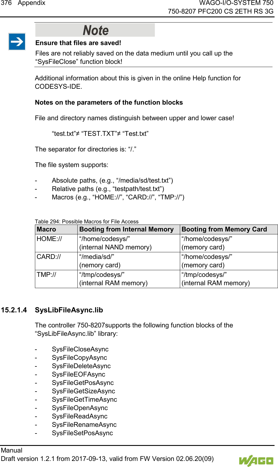 376 Appendix WAGO-I/O-SYSTEM 750     750-8207 PFC200 CS 2ETH RS 3G Manual   Draft version 1.2.1 from 2017-09-13, valid from FW Version 02.06.20(09)      Ensure that files are saved! Files are not reliably saved on the data medium until you call up the &ldquo;SysFileClose&rdquo; function block! Additional information about this is given in the online Help function for CODESYS-IDE.  Notes on the parameters of the function blocks File and directory names distinguish between upper and lower case!  &ldquo;test.txt&rdquo;&ne; &ldquo;TEST.TXT&rdquo;&ne; &ldquo;Test.txt&rdquo; The separator for directories is: &ldquo;/.&rdquo; The file system supports: -  Absolute paths, (e.g., &ldquo;/media/sd/test.txt&rdquo;) -  Relative paths (e.g., &ldquo;testpath/test.txt&rdquo;) -  Macros (e.g., &ldquo;HOME://&rdquo;, &ldquo;CARD://&rdquo;, &ldquo;TMP://&rdquo;)  Table 294: Possible Macros for File Access Macro Booting from Internal Memory Booting from Memory Card HOME:// &ldquo;/home/codesys/&rdquo; (internal NAND memory) &ldquo;/home/codesys/&rdquo; (memory card) CARD:// &ldquo;/media/sd/&rdquo; (nemory card) &ldquo;/home/codesys/&rdquo; (memory card) TMP:// &ldquo;/tmp/codesys/&rdquo; (internal RAM memory) &ldquo;/tmp/codesys/&rdquo; (internal RAM memory)    15.2.1.4 SysLibFileAsync.lib The controller 750-8207supports the following function blocks of the &ldquo;SysLibFileAsync.lib&rdquo; library: -  SysFileCloseAsync -  SysFileCopyAsync -  SysFileDeleteAsync -  SysFileEOFAsync -  SysFileGetPosAsync -  SysFileGetSizeAsync -  SysFileGetTimeAsync -  SysFileOpenAsync -  SysFileReadAsync -  SysFileRenameAsync -  SysFileSetPosAsync 