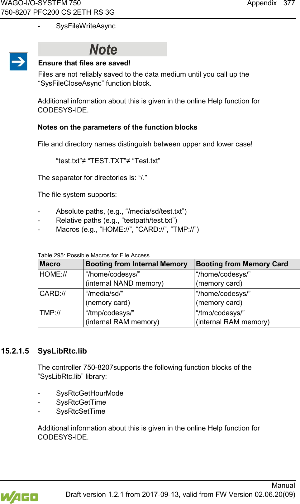 WAGO-I/O-SYSTEM 750 Appendix 377 750-8207 PFC200 CS 2ETH RS 3G      Manual  Draft version 1.2.1 from 2017-09-13, valid from FW Version 02.06.20(09) -  SysFileWriteAsync    Ensure that files are saved! Files are not reliably saved to the data medium until you call up the &ldquo;SysFileCloseAsync&rdquo; function block. Additional information about this is given in the online Help function for CODESYS-IDE.  Notes on the parameters of the function blocks File and directory names distinguish between upper and lower case!  &ldquo;test.txt&rdquo;&ne; &ldquo;TEST.TXT&rdquo;&ne; &ldquo;Test.txt&rdquo; The separator for directories is: &ldquo;/.&rdquo; The file system supports: -  Absolute paths, (e.g., &ldquo;/media/sd/test.txt&rdquo;) -  Relative paths (e.g., &ldquo;testpath/test.txt&rdquo;) -  Macros (e.g., &ldquo;HOME://&rdquo;, &ldquo;CARD://&rdquo;, &ldquo;TMP://&rdquo;)  Table 295: Possible Macros for File Access Macro Booting from Internal Memory Booting from Memory Card HOME:// &ldquo;/home/codesys/&rdquo; (internal NAND memory) &ldquo;/home/codesys/&rdquo; (memory card) CARD:// &ldquo;/media/sd/&rdquo; (nemory card) &ldquo;/home/codesys/&rdquo; (memory card) TMP:// &ldquo;/tmp/codesys/&rdquo; (internal RAM memory) &ldquo;/tmp/codesys/&rdquo; (internal RAM memory)    15.2.1.5 SysLibRtc.lib The controller 750-8207supports the following function blocks of the &ldquo;SysLibRtc.lib&rdquo; library: -  SysRtcGetHourMode -  SysRtcGetTime -  SysRtcSetTime Additional information about this is given in the online Help function for CODESYS-IDE.   